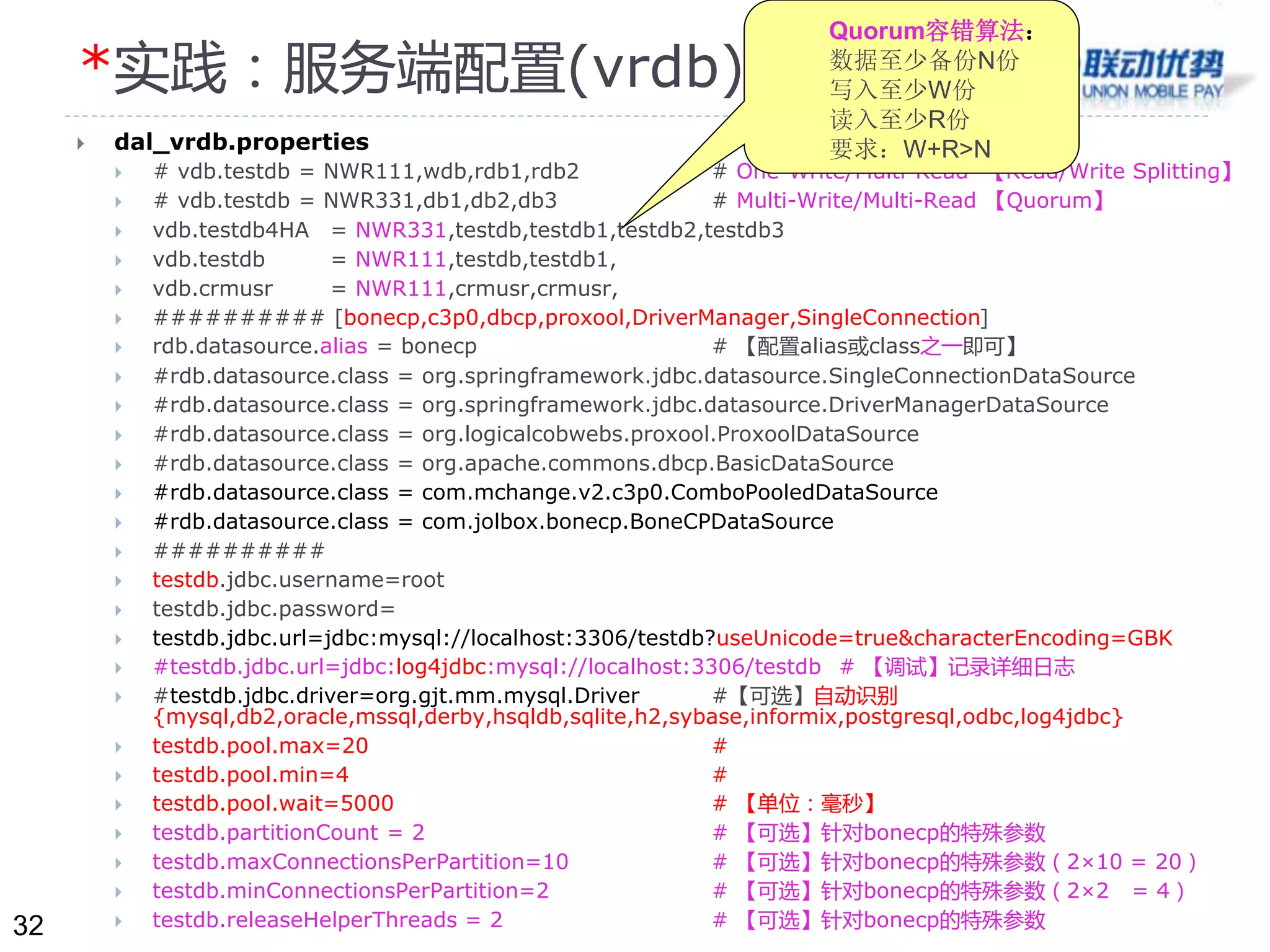32 
*实践：服务端配置(vrdb) 
 dal_vrdb.properties 
Quorum容错算法： 
数据至少备份N份 
写入至少W份 
读入至少R份 
要求：W+R>N 
 # vdb.testdb = NWR111,wdb,rdb1,rdb2 # One-Write/Multi-Read 【Read/Write Splitting】 
 # vdb.testdb = NWR331,db1,db2,db3 # Multi-Write/Multi-Read 【Quorum】 
 vdb.testdb4HA = NWR331,testdb,testdb1,testdb2,testdb3 
 vdb.testdb = NWR111,testdb,testdb1, 
 vdb.crmusr = NWR111,crmusr,crmusr, 
 ########## [bonecp,c3p0,dbcp,proxool,DriverManager,SingleConnection] 
 rdb.datasource.alias = bonecp # 【配置alias或class之一即可】 
 #rdb.datasource.class = org.springframework.jdbc.datasource.SingleConnectionDataSource 
 #rdb.datasource.class = org.springframework.jdbc.datasource.DriverManagerDataSource 
 #rdb.datasource.class = org.logicalcobwebs.proxool.ProxoolDataSource 
 #rdb.datasource.class = org.apache.commons.dbcp.BasicDataSource 
 #rdb.datasource.class = com.mchange.v2.c3p0.ComboPooledDataSource 
 #rdb.datasource.class = com.jolbox.bonecp.BoneCPDataSource 
 ########## 
 testdb.jdbc.username=root 
 testdb.jdbc.password= 
 testdb.jdbc.url=jdbc:mysql://localhost:3306/testdb?useUnicode=true&characterEncoding=GBK 
 #testdb.jdbc.url=jdbc:log4jdbc:mysql://localhost:3306/testdb # 【调试】记录详细日志 
 #testdb.jdbc.driver=org.gjt.mm.mysql.Driver #【可选】自动识别 
{mysql,db2,oracle,mssql,derby,hsqldb,sqlite,h2,sybase,informix,postgresql,odbc,log4jdbc} 
 testdb.pool.max=20 # 
 testdb.pool.min=4 # 
 testdb.pool.wait=5000 # 【单位：毫秒】 
 testdb.partitionCount = 2 # 【可选】针对bonecp的特殊参数 
 testdb.maxConnectionsPerPartition=10 # 【可选】针对bonecp的特殊参数（2×10 = 20） 
 testdb.minConnectionsPerPartition=2 # 【可选】针对bonecp的特殊参数（2×2 = 4） 
 testdb.releaseHelperThreads = 2 # 【可选】针对bonecp的特殊参数 
 