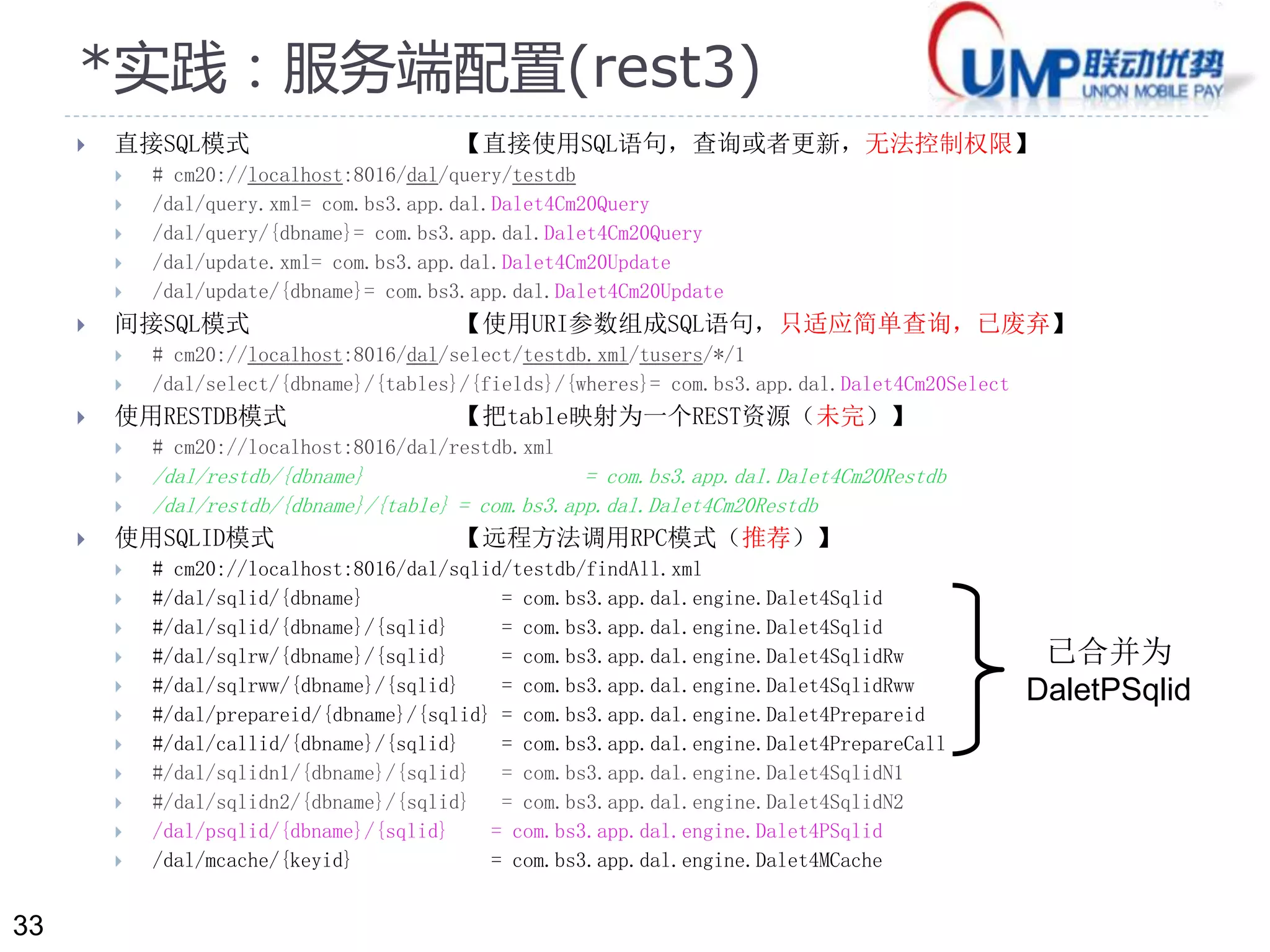 33 
*实践：服务端配置(rest3) 
 直接SQL模式【直接使用SQL语句，查询或者更新，无法控制权限】 
 # cm20://localhost:8016/dal/query/testdb 
 /dal/query.xml= com.bs3.app.dal.Dalet4Cm20Query 
 /dal/query/{dbname}= com.bs3.app.dal.Dalet4Cm20Query 
 /dal/update.xml= com.bs3.app.dal.Dalet4Cm20Update 
 /dal/update/{dbname}= com.bs3.app.dal.Dalet4Cm20Update 
 间接SQL模式【使用URI参数组成SQL语句，只适应简单查询，已废弃】 
 # cm20://localhost:8016/dal/select/testdb.xml/tusers/*/1 
 /dal/select/{dbname}/{tables}/{fields}/{wheres}= com.bs3.app.dal.Dalet4Cm20Select 
 使用RESTDB模式【把table映射为一个REST资源（未完）】 
 # cm20://localhost:8016/dal/restdb.xml 
 /dal/restdb/{dbname} = com.bs3.app.dal.Dalet4Cm20Restdb 
 /dal/restdb/{dbname}/{table} = com.bs3.app.dal.Dalet4Cm20Restdb 
 使用SQLID模式【远程方法调用RPC模式（推荐）】 
 # cm20://localhost:8016/dal/sqlid/testdb/findAll.xml 
 #/dal/sqlid/{dbname} = com.bs3.app.dal.engine.Dalet4Sqlid 
 #/dal/sqlid/{dbname}/{sqlid} = com.bs3.app.dal.engine.Dalet4Sqlid 
 #/dal/sqlrw/{dbname}/{sqlid} = com.bs3.app.dal.engine.Dalet4SqlidRw 
 #/dal/sqlrww/{dbname}/{sqlid} = com.bs3.app.dal.engine.Dalet4SqlidRww 
 #/dal/prepareid/{dbname}/{sqlid} = com.bs3.app.dal.engine.Dalet4Prepareid 
 #/dal/callid/{dbname}/{sqlid} = com.bs3.app.dal.engine.Dalet4PrepareCall 
 #/dal/sqlidn1/{dbname}/{sqlid} = com.bs3.app.dal.engine.Dalet4SqlidN1 
 #/dal/sqlidn2/{dbname}/{sqlid} = com.bs3.app.dal.engine.Dalet4SqlidN2 
 /dal/psqlid/{dbname}/{sqlid} = com.bs3.app.dal.engine.Dalet4PSqlid 
 /dal/mcache/{keyid} = com.bs3.app.dal.engine.Dalet4MCache 
已合并为 
DaletPSqlid 
 