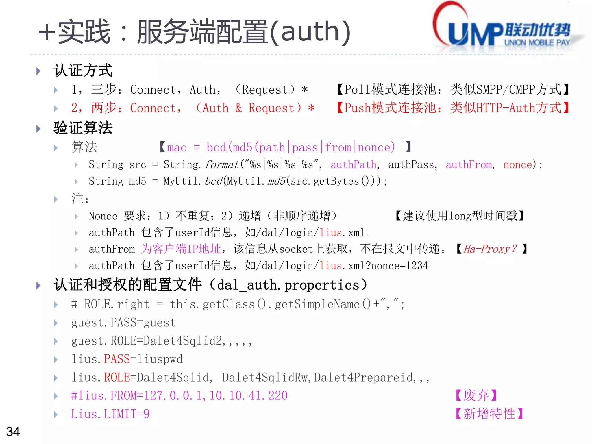 34 
+实践：服务端配置(auth) 
 认证方式 
 1，三步：Connect，Auth，（Request）* 【Poll模式连接池：类似SMPP/CMPP方式】 
 2，两步：Connect，（Auth & Request）* 【Push模式连接池：类似HTTP-Auth方式】 
 验证算法 
 算法【mac = bcd(md5(path|pass|from|nonce) 】 
 String src = String.format("%s|%s|%s|%s", authPath, authPass, authFrom, nonce); 
 String md5 = MyUtil.bcd(MyUtil.md5(src.getBytes())); 
 注： 
 Nonce 要求：1）不重复；2）递增（非顺序递增） 【建议使用long型时间戳】 
 authPath 包含了userId信息，如/dal/login/lius.xml。 
 authFrom 为客户端IP地址，该信息从socket上获取，不在报文中传递。【Ha-Proxy？】 
 authPath 包含了userId信息，如/dal/login/lius.xml?nonce=1234 
 认证和授权的配置文件（dal_auth.properties） 
 # ROLE.right = this.getClass().getSimpleName()+","; 
 guest.PASS=guest 
 guest.ROLE=Dalet4Sqlid2,,,,, 
 lius.PASS=liuspwd 
 lius.ROLE=Dalet4Sqlid, Dalet4SqlidRw,Dalet4Prepareid,,, 
 #lius.FROM=127.0.0.1,10.10.41.220 【废弃】 
 Lius.LIMIT=9 【新增特性】 
 