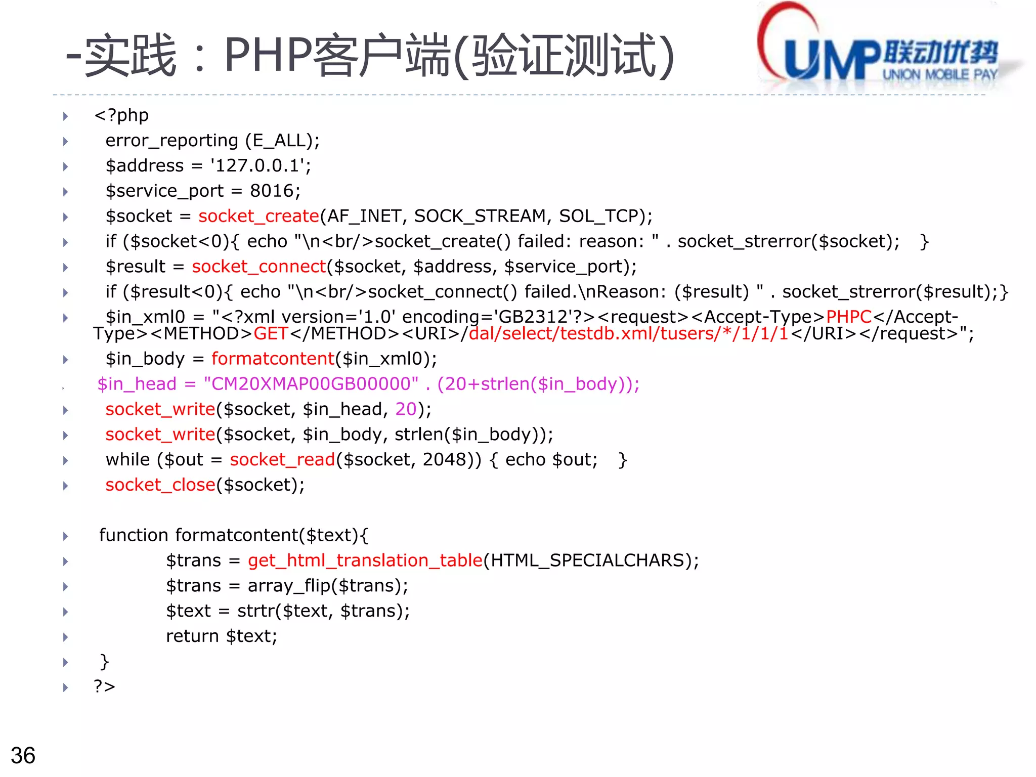 36 
-实践：PHP客户端(验证测试) 
 <?php 
 error_reporting (E_ALL); 
 $address = '127.0.0.1'; 
 $service_port = 8016; 
 $socket = socket_create(AF_INET, SOCK_STREAM, SOL_TCP); 
 if ($socket<0){ echo "n<br/>socket_create() failed: reason: " . socket_strerror($socket); } 
 $result = socket_connect($socket, $address, $service_port); 
 if ($result<0){ echo "n<br/>socket_connect() failed.nReason: ($result) " . socket_strerror($result);} 
 $in_xml0 = "<?xml version='1.0' encoding='GB2312'?><request><Accept-Type>PHPC</Accept- 
Type><METHOD>GET</METHOD><URI>/dal/select/testdb.xml/tusers/*/1/1/1</URI></request>"; 
 $in_body = formatcontent($in_xml0); 
 $in_head = "CM20XMAP00GB00000" . (20+strlen($in_body)); 
 socket_write($socket, $in_head, 20); 
 socket_write($socket, $in_body, strlen($in_body)); 
 while ($out = socket_read($socket, 2048)) { echo $out; } 
 socket_close($socket); 
 function formatcontent($text){ 
 $trans = get_html_translation_table(HTML_SPECIALCHARS); 
 $trans = array_flip($trans); 
 $text = strtr($text, $trans); 
 return $text; 
 } 
 ?> 
 