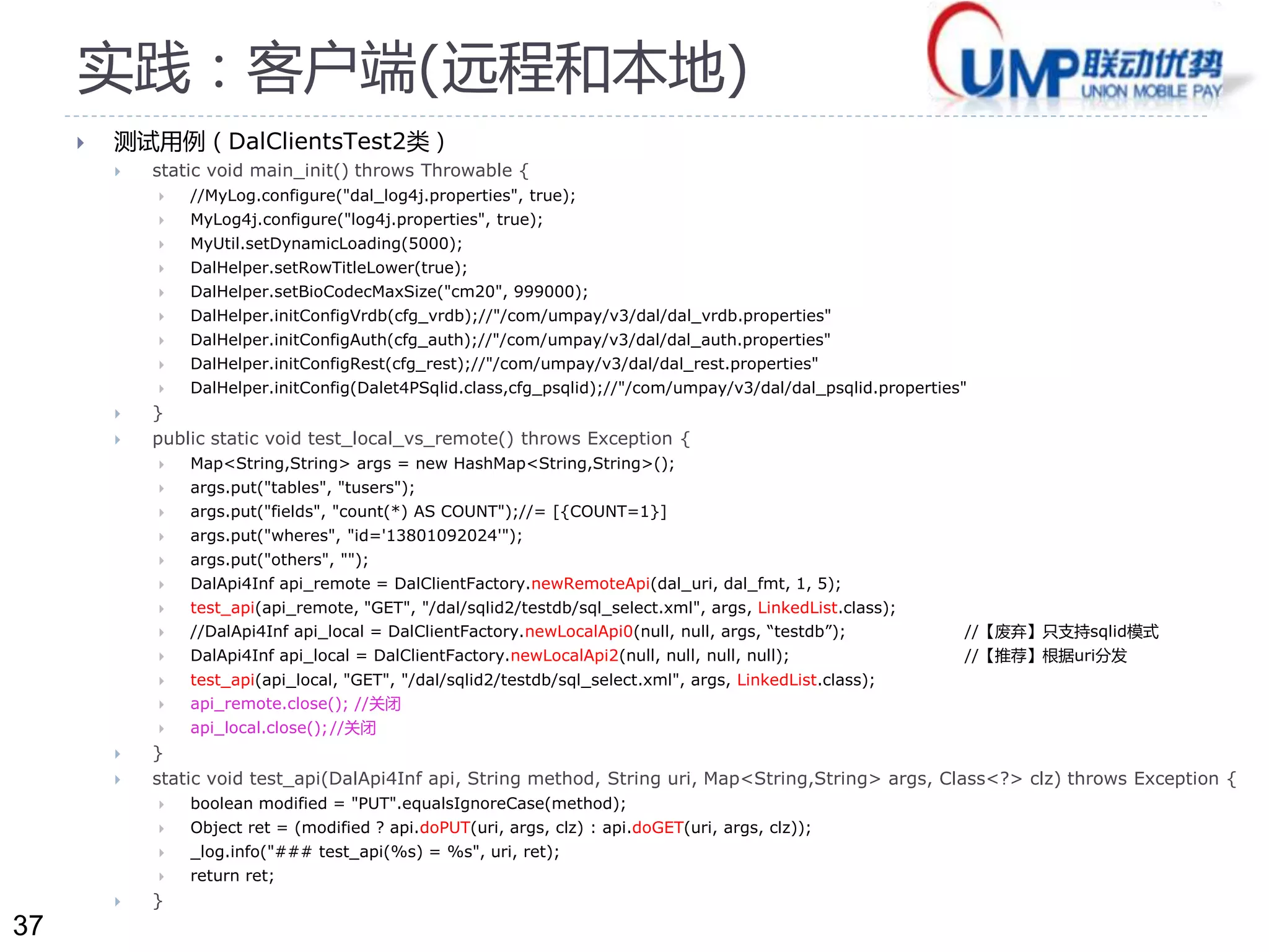 37 
实践：客户端(远程和本地) 
 测试用例（DalClientsTest2类） 
 static void main_init() throws Throwable { 
 //MyLog.configure("dal_log4j.properties", true); 
 MyLog4j.configure("log4j.properties", true); 
 MyUtil.setDynamicLoading(5000); 
 DalHelper.setRowTitleLower(true); 
 DalHelper.setBioCodecMaxSize("cm20", 999000); 
 DalHelper.initConfigVrdb(cfg_vrdb);//"/com/umpay/v3/dal/dal_vrdb.properties" 
 DalHelper.initConfigAuth(cfg_auth);//"/com/umpay/v3/dal/dal_auth.properties" 
 DalHelper.initConfigRest(cfg_rest);//"/com/umpay/v3/dal/dal_rest.properties" 
 DalHelper.initConfig(Dalet4PSqlid.class,cfg_psqlid);//"/com/umpay/v3/dal/dal_psqlid.properties" 
 } 
 public static void test_local_vs_remote() throws Exception { 
 Map<String,String> args = new HashMap<String,String>(); 
 args.put("tables", "tusers"); 
 args.put("fields", "count(*) AS COUNT");//= [{COUNT=1}] 
 args.put("wheres", "id='13801092024'"); 
 args.put("others", ""); 
 DalApi4Inf api_remote = DalClientFactory.newRemoteApi(dal_uri, dal_fmt, 1, 5); 
 test_api(api_remote, "GET", "/dal/sqlid2/testdb/sql_select.xml", args, LinkedList.class); 
 //DalApi4Inf api_local = DalClientFactory.newLocalApi0(null, null, args, “testdb”); //【废弃】只支持sqlid模式 
 DalApi4Inf api_local = DalClientFactory.newLocalApi2(null, null, null, null); //【推荐】根据uri分发 
 test_api(api_local, "GET", "/dal/sqlid2/testdb/sql_select.xml", args, LinkedList.class); 
 api_remote.close(); //关闭 
 api_local.close();//关闭 
 } 
 static void test_api(DalApi4Inf api, String method, String uri, Map<String,String> args, Class<?> clz) throws Exception { 
 boolean modified = "PUT".equalsIgnoreCase(method); 
 Object ret = (modified ? api.doPUT(uri, args, clz) : api.doGET(uri, args, clz)); 
 _log.info("### test_api(%s) = %s", uri, ret); 
 return ret; 
 } 
 