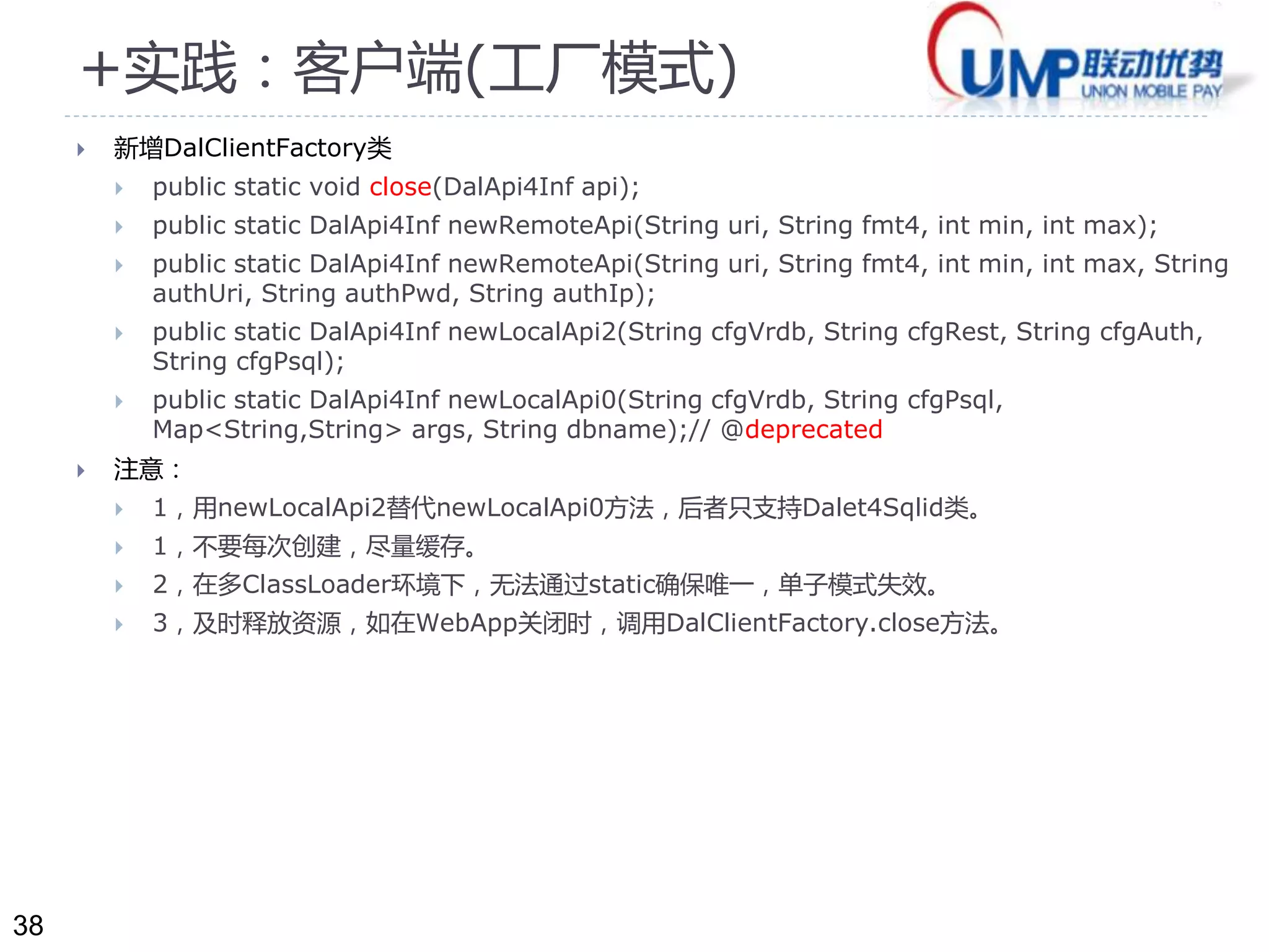 38 
+实践：客户端(工厂模式) 
 新增DalClientFactory类 
 public static void close(DalApi4Inf api); 
 public static DalApi4Inf newRemoteApi(String uri, String fmt4, int min, int max); 
 public static DalApi4Inf newRemoteApi(String uri, String fmt4, int min, int max, String 
authUri, String authPwd, String authIp); 
 public static DalApi4Inf newLocalApi2(String cfgVrdb, String cfgRest, String cfgAuth, 
String cfgPsql); 
 public static DalApi4Inf newLocalApi0(String cfgVrdb, String cfgPsql, 
Map<String,String> args, String dbname);// @deprecated 
 注意： 
 1，用newLocalApi2替代newLocalApi0方法，后者只支持Dalet4Sqlid类。 
 1，不要每次创建，尽量缓存。 
 2，在多ClassLoader环境下，无法通过static确保唯一，单子模式失效。 
 3，及时释放资源，如在WebApp关闭时，调用DalClientFactory.close方法。 
 