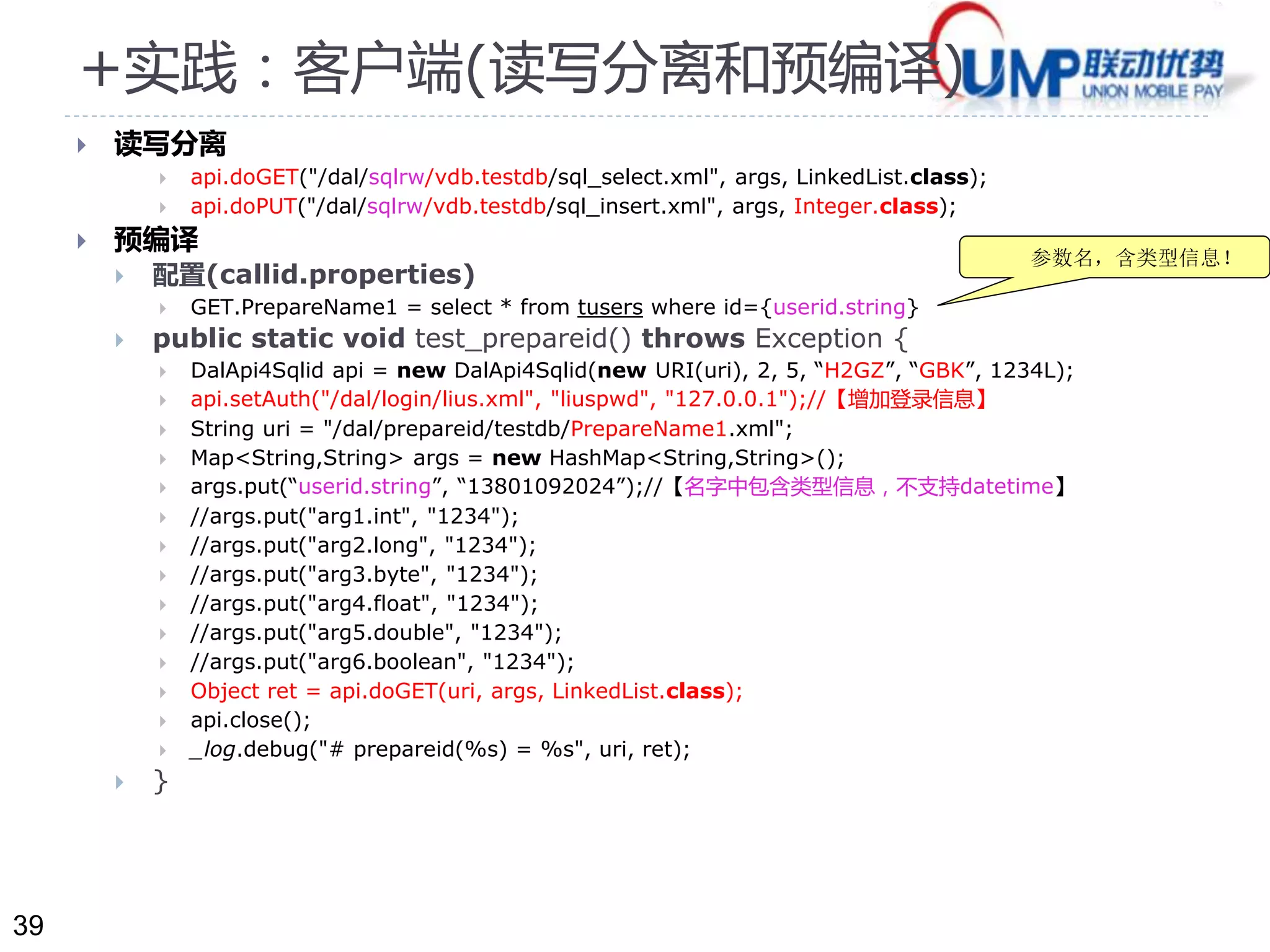 39 
+实践：客户端(读写分离和预编译) 
 读写分离 
 api.doGET("/dal/sqlrw/vdb.testdb/sql_select.xml", args, LinkedList.class); 
 api.doPUT("/dal/sqlrw/vdb.testdb/sql_insert.xml", args, Integer.class); 
 预编译 
 配置(callid.properties) 
 GET.PrepareName1 = select * from tusers where id={userid.string} 
 public static void test_prepareid() throws Exception { 
 DalApi4Sqlid api = new DalApi4Sqlid(new URI(uri), 2, 5, “H2GZ”, “GBK”, 1234L); 
 api.setAuth("/dal/login/lius.xml", "liuspwd", "127.0.0.1");//【增加登录信息】 
 String uri = "/dal/prepareid/testdb/PrepareName1.xml"; 
 Map<String,String> args = new HashMap<String,String>(); 
 args.put(“userid.string”, “13801092024”);//【名字中包含类型信息，不支持datetime】 
 //args.put("arg1.int", "1234"); 
 //args.put("arg2.long", "1234"); 
 //args.put("arg3.byte", "1234"); 
 //args.put("arg4.float", "1234"); 
 //args.put("arg5.double", "1234"); 
 //args.put("arg6.boolean", "1234"); 
 Object ret = api.doGET(uri, args, LinkedList.class); 
 api.close(); 
 _log.debug("# prepareid(%s) = %s", uri, ret); 
 } 
参数名，含类型信息！ 
 