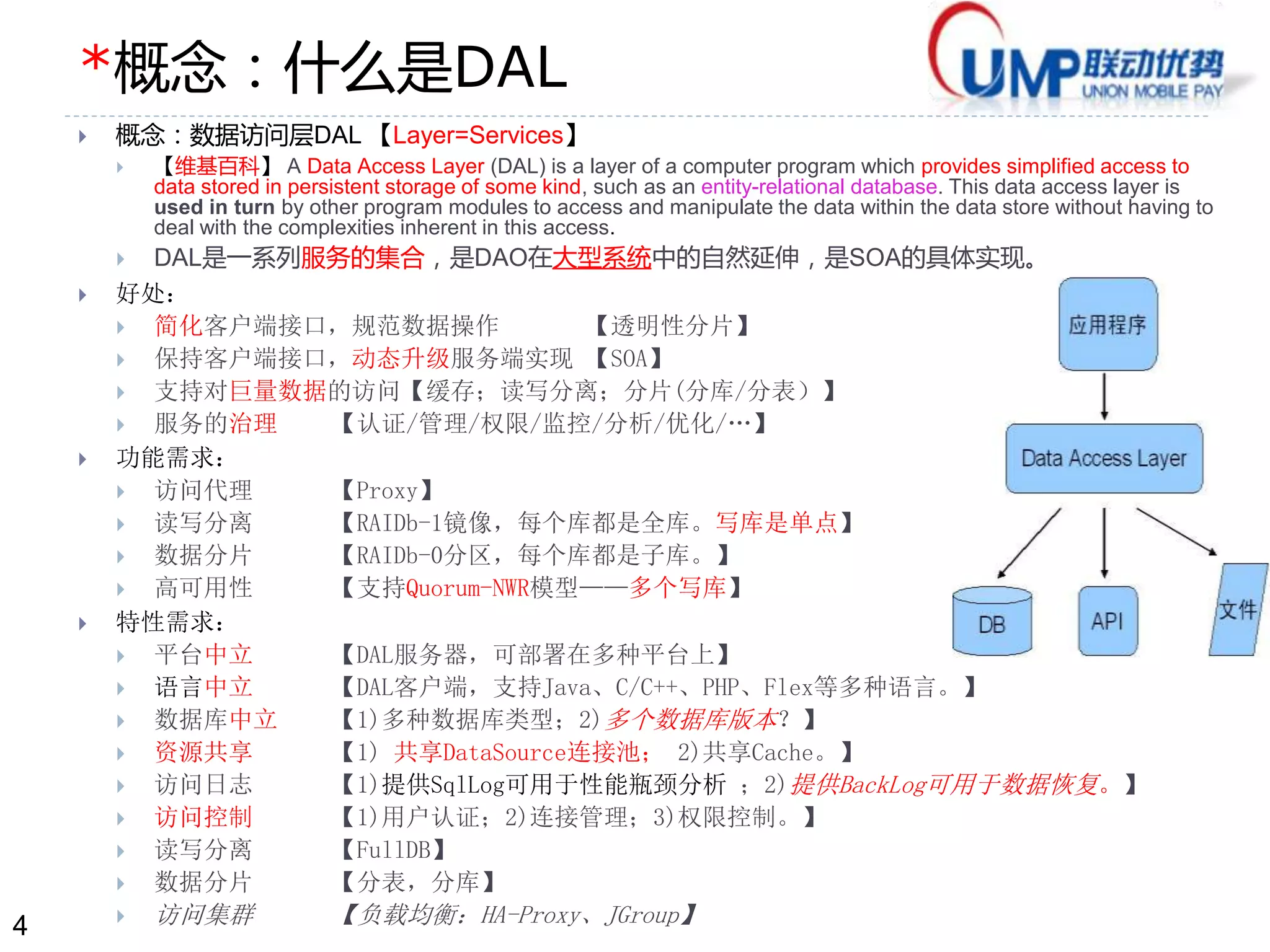 4 
*概念：什么是DAL 
 概念：数据访问层DAL 【Layer=Services】 
 【维基百科】A Data Access Layer (DAL) is a layer of a computer program which provides simplified access to 
data stored in persistent storage of some kind, such as an entity-relational database. This data access layer is 
used in turn by other program modules to access and manipulate the data within the data store without having to 
deal with the complexities inherent in this access. 
 DAL是一系列服务的集合，是DAO在大型系统中的自然延伸，是SOA的具体实现。 
 好处： 
 简化客户端接口，规范数据操作【透明性分片】 
 保持客户端接口，动态升级服务端实现【SOA】 
 支持对巨量数据的访问【缓存；读写分离；分片(分库/分表）】 
 服务的治理【认证/管理/权限/监控/分析/优化/…】 
 功能需求： 
 访问代理【Proxy】 
 读写分离【RAIDb-1镜像，每个库都是全库。写库是单点】 
 数据分片【RAIDb-0分区，每个库都是子库。】 
 高可用性【支持Quorum-NWR模型——多个写库】 
 特性需求： 
 平台中立【DAL服务器，可部署在多种平台上】 
 语言中立【DAL客户端，支持Java、C/C++、PHP、Flex等多种语言。】 
 数据库中立【1)多种数据库类型；2)多个数据库版本？】 
 资源共享【1) 共享DataSource连接池； 2)共享Cache。】 
 访问日志【1)提供SqlLog可用于性能瓶颈分析；2)提供BackLog可用于数据恢复。】 
 访问控制【1)用户认证；2)连接管理；3)权限控制。】 
 读写分离【FullDB】 
 数据分片【分表，分库】 
 访问集群【负载均衡：HA-Proxy、JGroup】 
 