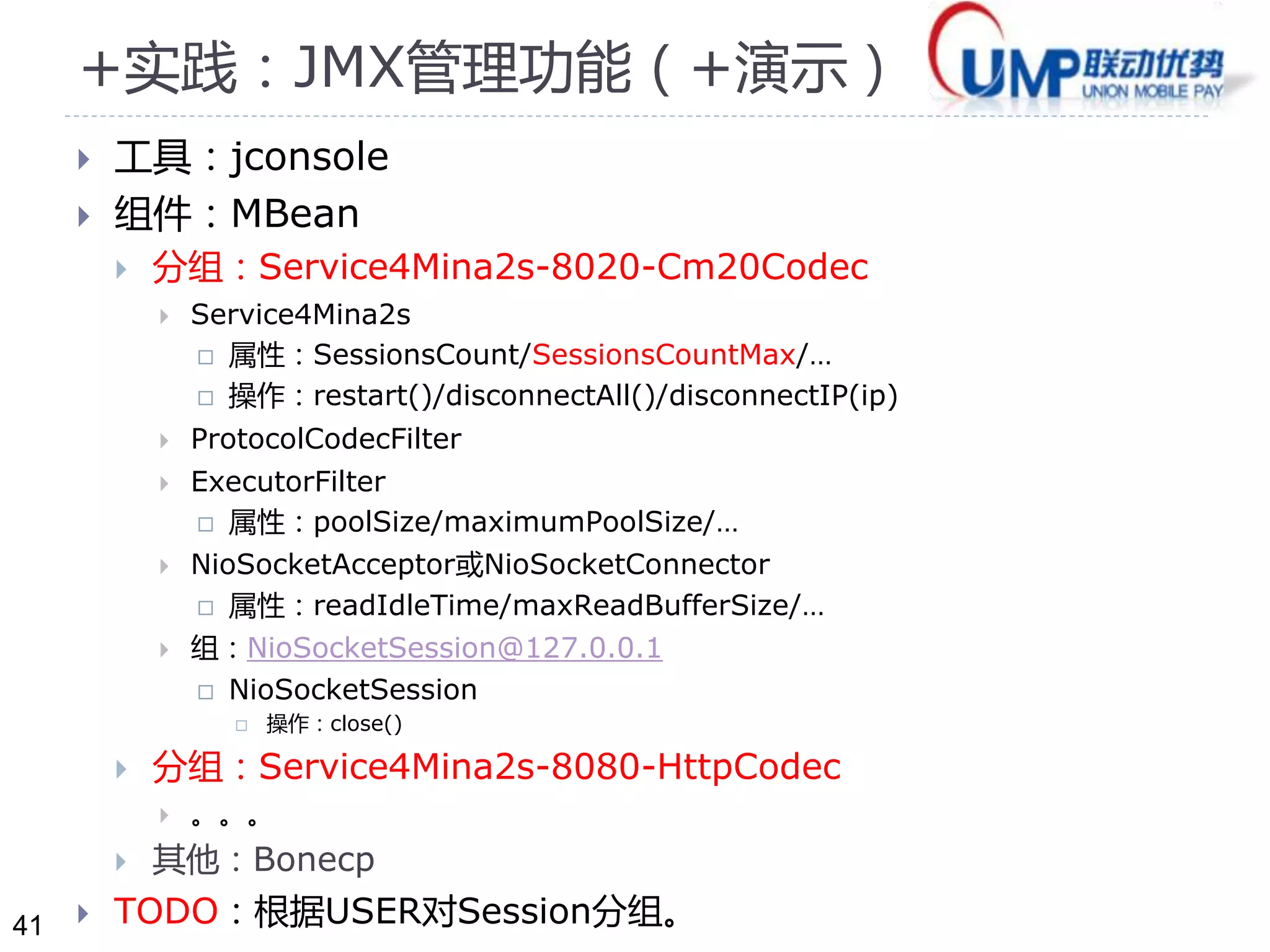 41 
+实践：JMX管理功能（+演示） 
 工具：jconsole 
 组件：MBean 
 分组：Service4Mina2s-8020-Cm20Codec 
 Service4Mina2s 
 属性：SessionsCount/SessionsCountMax/… 
 操作：restart()/disconnectAll()/disconnectIP(ip) 
 ProtocolCodecFilter 
 ExecutorFilter 
 属性：poolSize/maximumPoolSize/… 
 NioSocketAcceptor或NioSocketConnector 
 属性：readIdleTime/maxReadBufferSize/… 
 组：NioSocketSession@127.0.0.1 
 NioSocketSession 
 操作：close() 
 分组：Service4Mina2s-8080-HttpCodec 
 。。。 
 其他：Bonecp 
 TODO：根据USER对Session分组。 
 