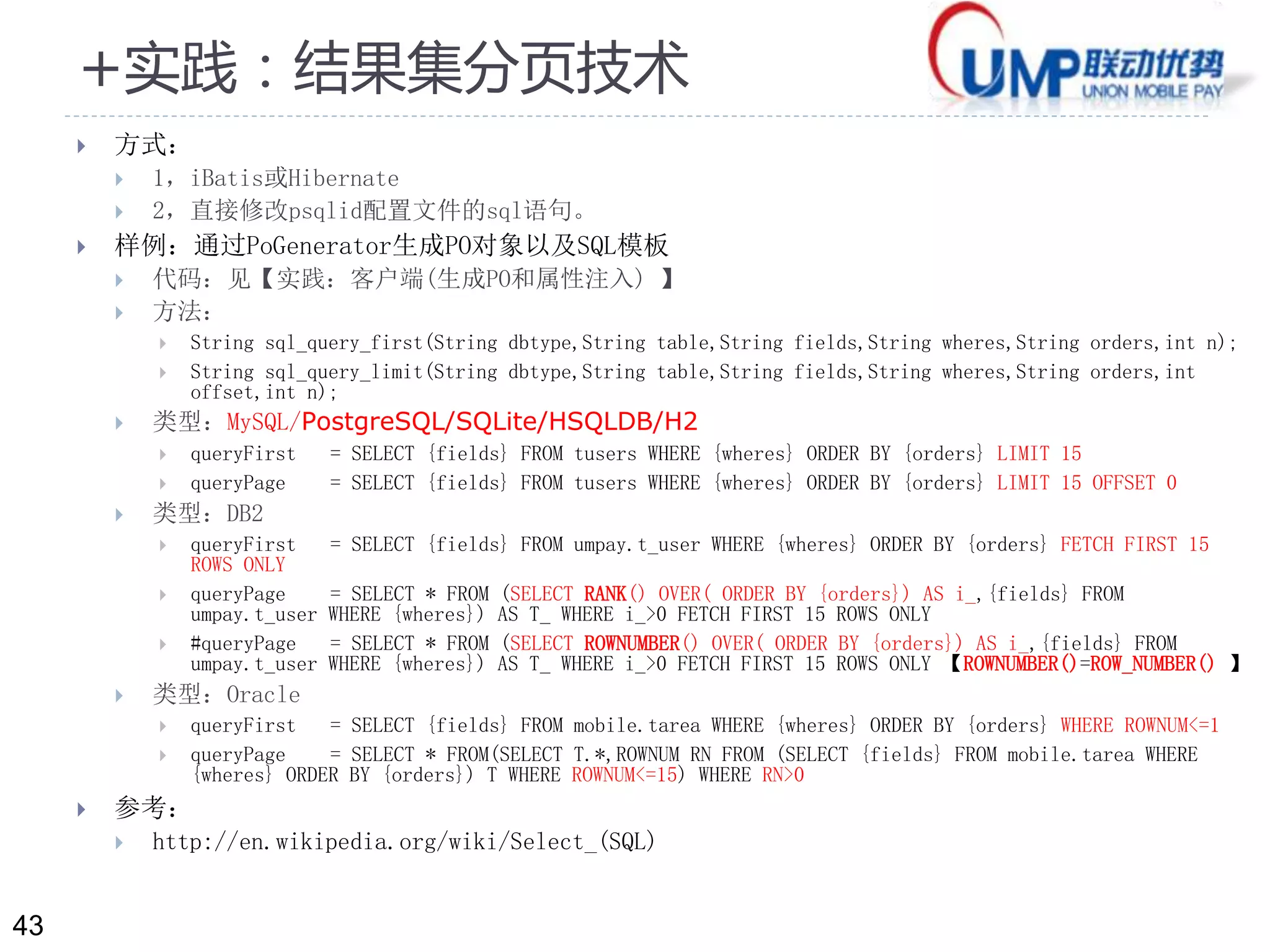 43 
+实践：结果集分页技术 
 方式： 
 1，iBatis或Hibernate 
 2，直接修改psqlid配置文件的sql语句。 
 样例：通过PoGenerator生成PO对象以及SQL模板 
 代码：见【实践：客户端(生成PO和属性注入) 】 
 方法： 
 String sql_query_first(String dbtype,String table,String fields,String wheres,String orders,int n); 
 String sql_query_limit(String dbtype,String table,String fields,String wheres,String orders,int 
offset,int n); 
 类型：MySQL/PostgreSQL/SQLite/HSQLDB/H2 
 queryFirst = SELECT {fields} FROM tusers WHERE {wheres} ORDER BY {orders} LIMIT 15 
 queryPage = SELECT {fields} FROM tusers WHERE {wheres} ORDER BY {orders} LIMIT 15 OFFSET 0 
 类型：DB2 
 queryFirst = SELECT {fields} FROM umpay.t_user WHERE {wheres} ORDER BY {orders} FETCH FIRST 15 
ROWS ONLY 
 queryPage = SELECT * FROM (SELECT RANK() OVER( ORDER BY {orders}) AS i_,{fields} FROM 
umpay.t_user WHERE {wheres}) AS T_ WHERE i_>0 FETCH FIRST 15 ROWS ONLY 
 #queryPage = SELECT * FROM (SELECT ROWNUMBER() OVER( ORDER BY {orders}) AS i_,{fields} FROM 
umpay.t_user WHERE {wheres}) AS T_ WHERE i_>0 FETCH FIRST 15 ROWS ONLY 【ROWNUMBER()=ROW_NUMBER() 】 
 类型：Oracle 
 queryFirst = SELECT {fields} FROM mobile.tarea WHERE {wheres} ORDER BY {orders} WHERE ROWNUM<=1 
 queryPage = SELECT * FROM(SELECT T.*,ROWNUM RN FROM (SELECT {fields} FROM mobile.tarea WHERE 
{wheres} ORDER BY {orders}) T WHERE ROWNUM<=15) WHERE RN>0 
 参考： 
 http://en.wikipedia.org/wiki/Select_(SQL) 
 