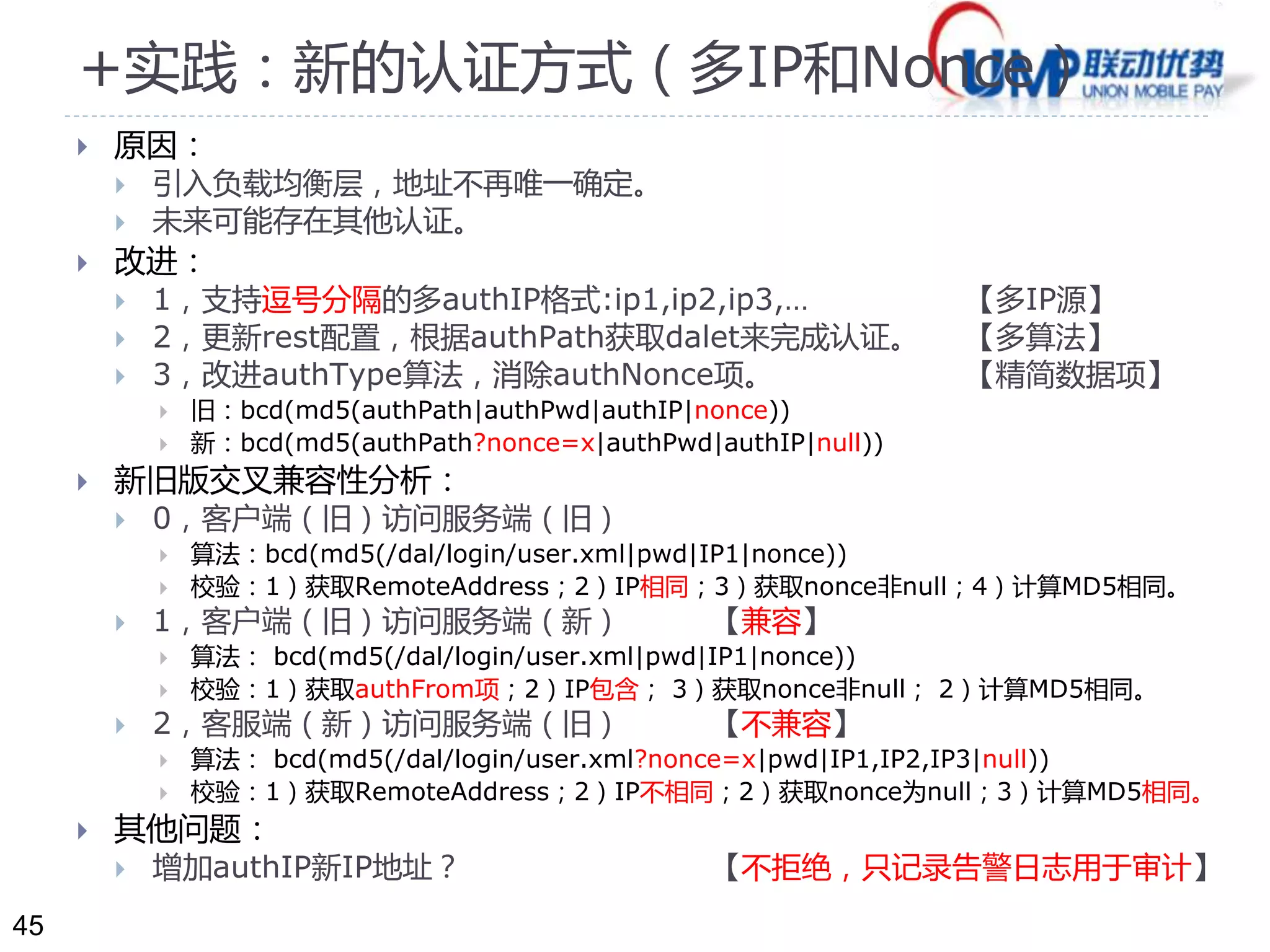 45 
+实践：新的认证方式（多IP和Nonce） 
 原因： 
 引入负载均衡层，地址不再唯一确定。 
 未来可能存在其他认证。 
 改进： 
 1，支持逗号分隔的多authIP格式:ip1,ip2,ip3,… 【多IP源】 
 2，更新rest配置，根据authPath获取dalet来完成认证。【多算法】 
 3，改进authType算法，消除authNonce项。【精简数据项】 
 旧：bcd(md5(authPath|authPwd|authIP|nonce)) 
 新：bcd(md5(authPath?nonce=x|authPwd|authIP|null)) 
 新旧版交叉兼容性分析： 
 0，客户端（旧）访问服务端（旧） 
 算法：bcd(md5(/dal/login/user.xml|pwd|IP1|nonce)) 
 校验：1）获取RemoteAddress；2）IP相同；3）获取nonce非null；4）计算MD5相同。 
 1，客户端（旧）访问服务端（新） 【兼容】 
 算法： bcd(md5(/dal/login/user.xml|pwd|IP1|nonce)) 
 校验：1）获取authFrom项；2）IP包含； 3）获取nonce非null； 2）计算MD5相同。 
 2，客服端（新）访问服务端（旧） 【不兼容】 
 算法： bcd(md5(/dal/login/user.xml?nonce=x|pwd|IP1,IP2,IP3|null)) 
 校验：1）获取RemoteAddress；2）IP不相同；2）获取nonce为null；3）计算MD5相同。 
 其他问题： 
 增加authIP新IP地址？ 【不拒绝，只记录告警日志用于审计】 
 