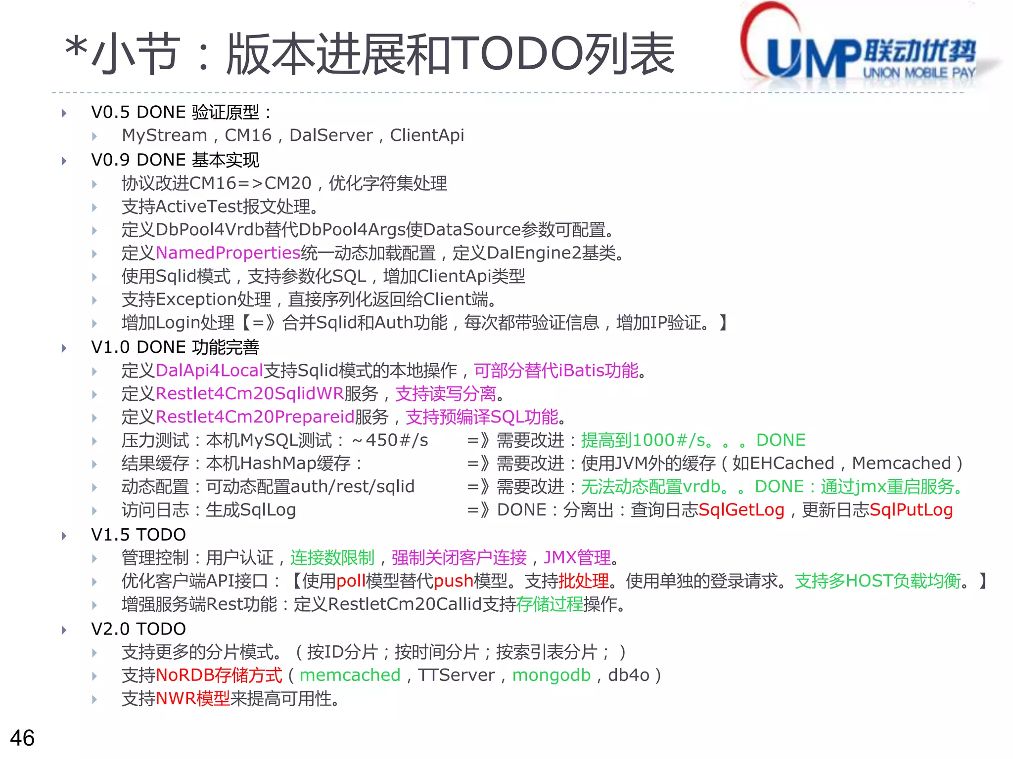46 
*小节：版本进展和TODO列表 
 V0.5 DONE 验证原型： 
 MyStream，CM16，DalServer，ClientApi 
 V0.9 DONE 基本实现 
 协议改进CM16=>CM20，优化字符集处理 
 支持ActiveTest报文处理。 
 定义DbPool4Vrdb替代DbPool4Args使DataSource参数可配置。 
 定义NamedProperties统一动态加载配置，定义DalEngine2基类。 
 使用Sqlid模式，支持参数化SQL，增加ClientApi类型 
 支持Exception处理，直接序列化返回给Client端。 
 增加Login处理【=》合并Sqlid和Auth功能，每次都带验证信息，增加IP验证。】 
 V1.0 DONE 功能完善 
 定义DalApi4Local支持Sqlid模式的本地操作，可部分替代iBatis功能。 
 定义Restlet4Cm20SqlidWR服务，支持读写分离。 
 定义Restlet4Cm20Prepareid服务，支持预编译SQL功能。 
 压力测试：本机MySQL测试：～450#/s =》需要改进：提高到1000#/s。。。DONE 
 结果缓存：本机HashMap缓存： =》需要改进：使用JVM外的缓存（如EHCached，Memcached） 
 动态配置：可动态配置auth/rest/sqlid =》需要改进：无法动态配置vrdb。。DONE：通过jmx重启服务。 
 访问日志：生成SqlLog =》DONE：分离出：查询日志SqlGetLog，更新日志SqlPutLog 
 V1.5 TODO 
 管理控制：用户认证，连接数限制，强制关闭客户连接，JMX管理。 
 优化客户端API接口：【使用poll模型替代push模型。支持批处理。使用单独的登录请求。支持多HOST负载均衡。】 
 增强服务端Rest功能：定义RestletCm20Callid支持存储过程操作。 
 V2.0 TODO 
 支持更多的分片模式。（按ID分片；按时间分片；按索引表分片；） 
 支持NoRDB存储方式（memcached，TTServer，mongodb，db4o） 
 支持NWR模型来提高可用性。 
 