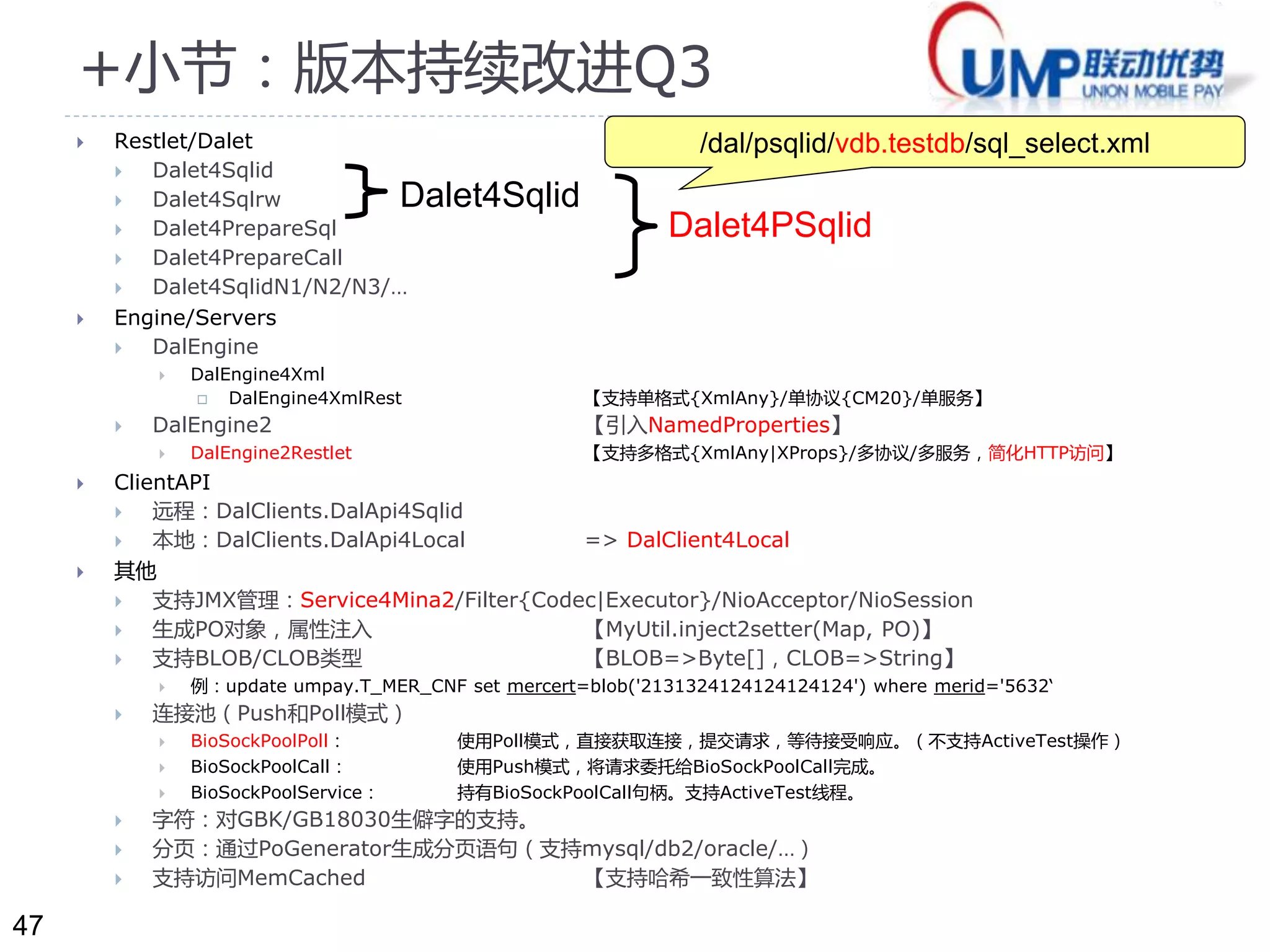 47 
+小节：版本持续改进Q3 
 Restlet/Dalet 
 Dalet4Sqlid 
 Dalet4Sqlrw 
 Dalet4PrepareSql 
 Dalet4PrepareCall 
Dalet4Sqlid 
 Dalet4SqlidN1/N2/N3/… 
 Engine/Servers 
 DalEngine 
 DalEngine4Xml 
/dal/psqlid/vdb.testdb/sql_select.xml 
Dalet4PSqlid 
 DalEngine4XmlRest 【支持单格式{XmlAny}/单协议{CM20}/单服务】 
 DalEngine2 【引入NamedProperties】 
 DalEngine2Restlet 【支持多格式{XmlAny|XProps}/多协议/多服务，简化HTTP访问】 
 ClientAPI 
 远程：DalClients.DalApi4Sqlid 
 本地：DalClients.DalApi4Local => DalClient4Local 
 其他 
 支持JMX管理：Service4Mina2/Filter{Codec|Executor}/NioAcceptor/NioSession 
 生成PO对象，属性注入【MyUtil.inject2setter(Map, PO)】 
 支持BLOB/CLOB类型【BLOB=>Byte[]，CLOB=>String】 
 例：update umpay.T_MER_CNF set mercert=blob('2131324124124124124') where merid='5632‘ 
 连接池（Push和Poll模式） 
 BioSockPoolPoll： 使用Poll模式，直接获取连接，提交请求，等待接受响应。（不支持ActiveTest操作） 
 BioSockPoolCall： 使用Push模式，将请求委托给BioSockPoolCall完成。 
 BioSockPoolService： 持有BioSockPoolCall句柄。支持ActiveTest线程。 
 字符：对GBK/GB18030生僻字的支持。 
 分页：通过PoGenerator生成分页语句（支持mysql/db2/oracle/…） 
 支持访问MemCached 【支持哈希一致性算法】 
 