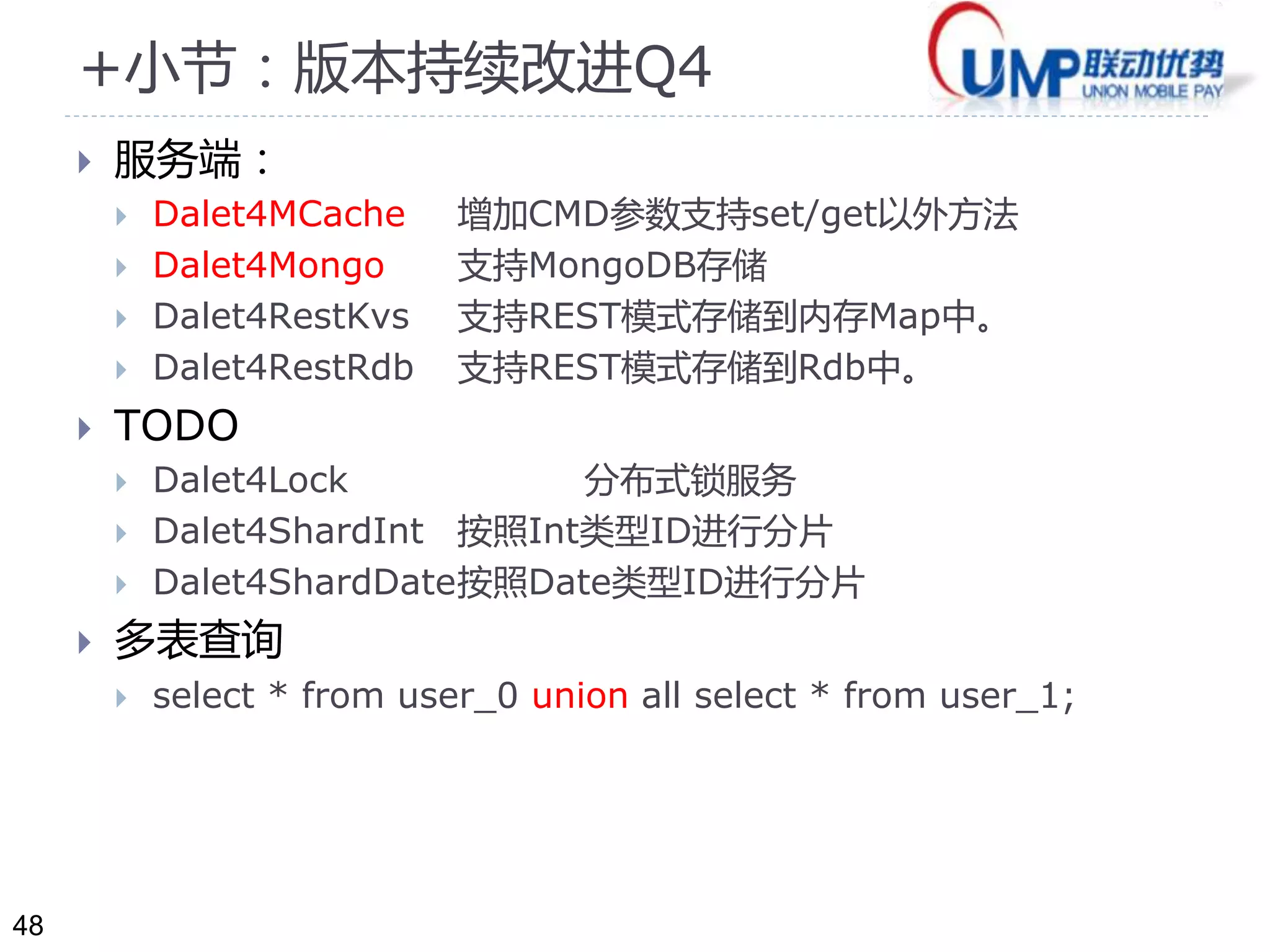 48 
+小节：版本持续改进Q4 
 服务端： 
 Dalet4MCache 增加CMD参数支持set/get以外方法 
 Dalet4Mongo 支持MongoDB存储 
 Dalet4RestKvs 支持REST模式存储到内存Map中。 
 Dalet4RestRdb 支持REST模式存储到Rdb中。 
 TODO 
 Dalet4Lock 分布式锁服务 
 Dalet4ShardInt 按照Int类型ID进行分片 
 Dalet4ShardDate按照Date类型ID进行分片 
 多表查询 
 select * from user_0 union all select * from user_1; 
 