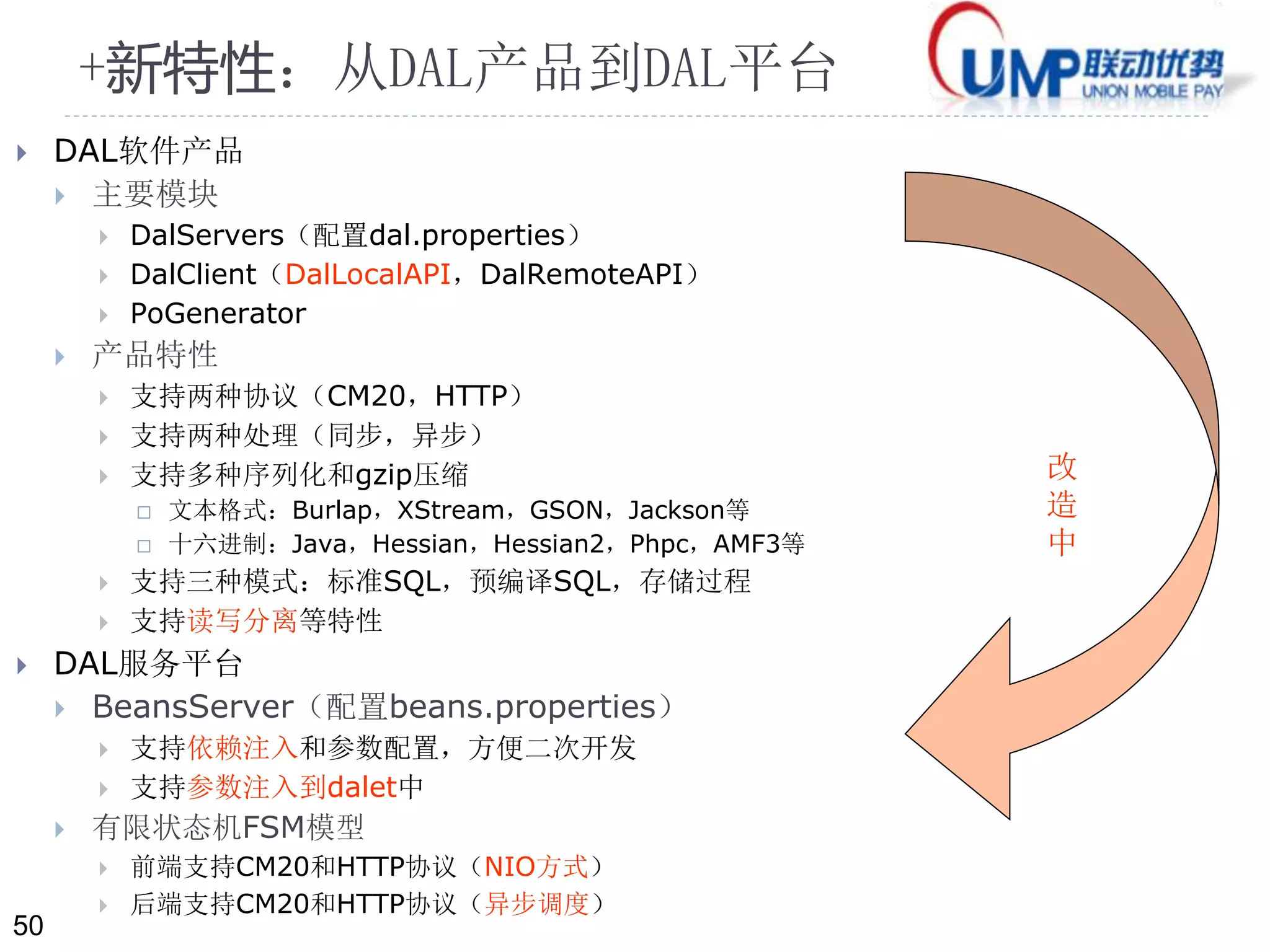 50 
+新特性：从DAL产品到DAL平台 
 DAL软件产品 
 主要模块 
 DalServers（配置dal.properties） 
 DalClient（DalLocalAPI，DalRemoteAPI） 
 PoGenerator 
 产品特性 
 支持两种协议（CM20，HTTP） 
 支持两种处理（同步，异步） 
 支持多种序列化和gzip压缩 
 文本格式：Burlap，XStream，GSON，Jackson等 
 十六进制：Java，Hessian，Hessian2，Phpc，AMF3等 
 支持三种模式：标准SQL，预编译SQL，存储过程 
 支持读写分离等特性 
 DAL服务平台 
 BeansServer（配置beans.properties） 
 支持依赖注入和参数配置，方便二次开发 
 支持参数注入到dalet中 
 有限状态机FSM模型 
 前端支持CM20和HTTP协议（NIO方式） 
 后端支持CM20和HTTP协议（异步调度） 
改 
造 
中 
 