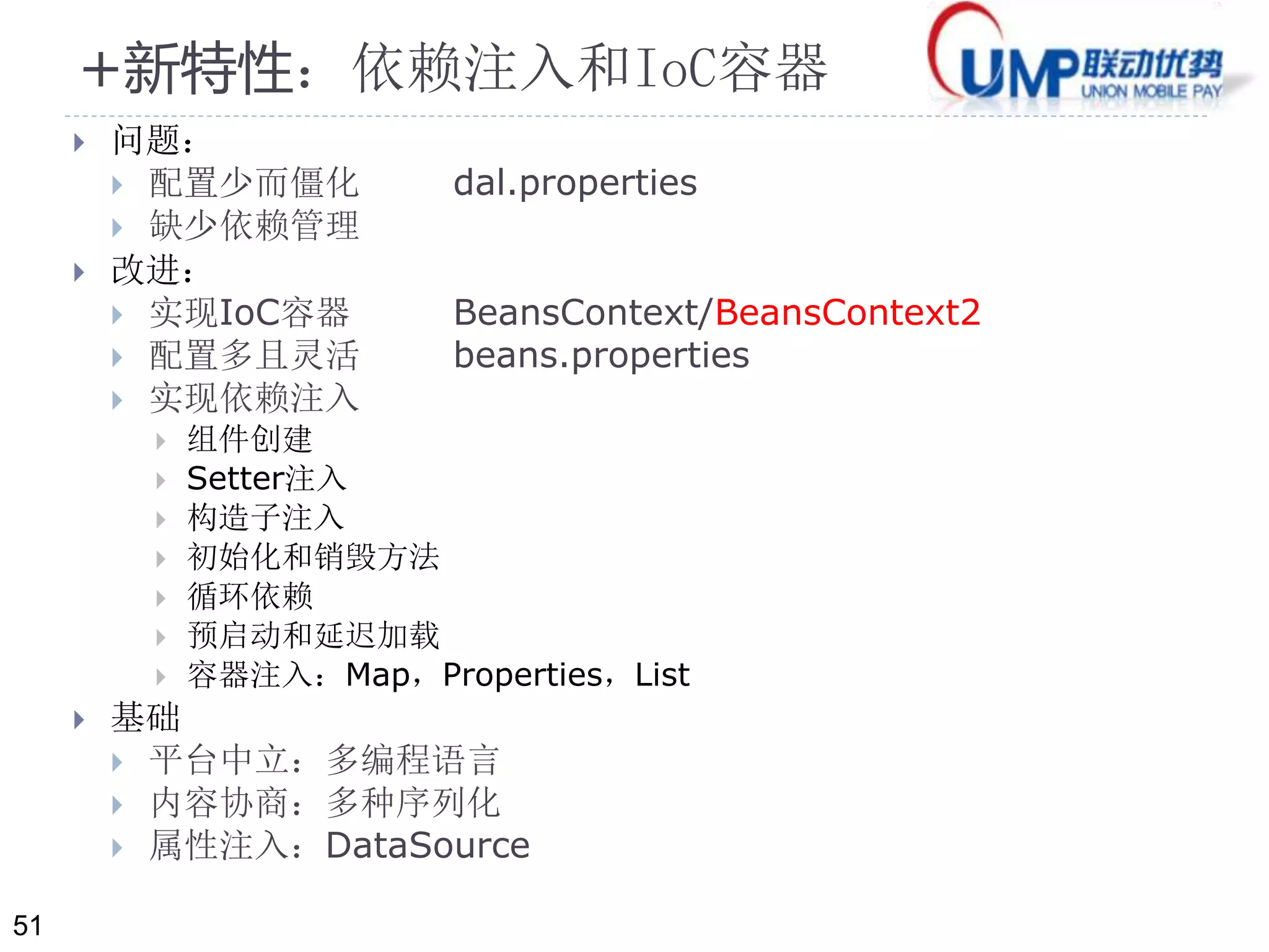 51 
+新特性：依赖注入和IoC容器 
 问题： 
 配置少而僵化dal.properties 
 缺少依赖管理 
 改进： 
 实现IoC容器BeansContext/BeansContext2 
 配置多且灵活beans.properties 
 实现依赖注入 
 组件创建 
 Setter注入 
 构造子注入 
 初始化和销毁方法 
 循环依赖 
 预启动和延迟加载 
 容器注入：Map，Properties，List 
 基础 
 平台中立：多编程语言 
 内容协商：多种序列化 
 属性注入：DataSource 
 
