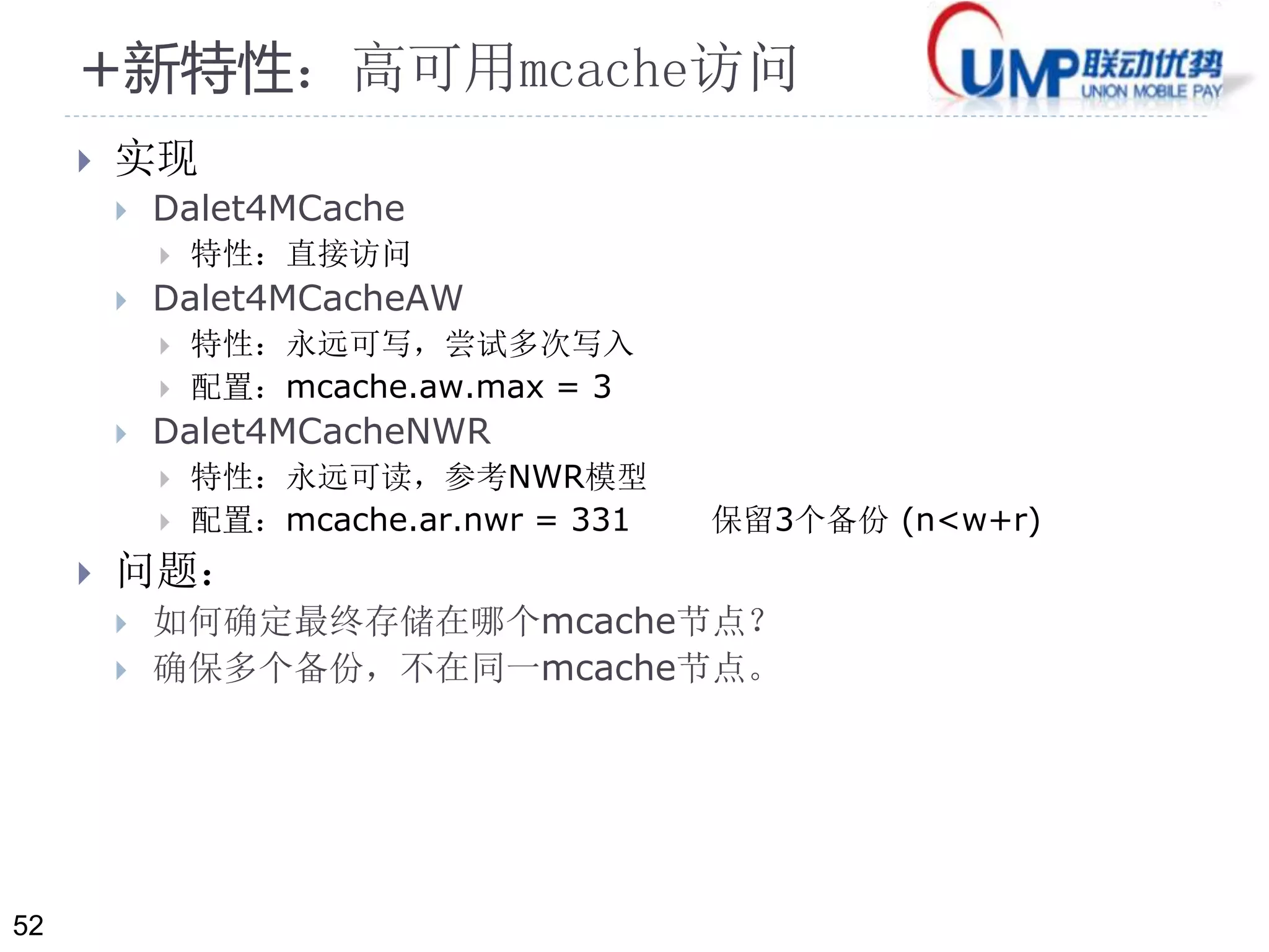 52 
+新特性：高可用mcache访问 
 实现 
 Dalet4MCache 
 特性：直接访问 
 Dalet4MCacheAW 
 特性：永远可写，尝试多次写入 
 配置：mcache.aw.max = 3 
 Dalet4MCacheNWR 
 特性：永远可读，参考NWR模型 
 配置：mcache.ar.nwr = 331 保留3个备份(n<w+r) 
 问题： 
 如何确定最终存储在哪个mcache节点？ 
 确保多个备份，不在同一mcache节点。 
 