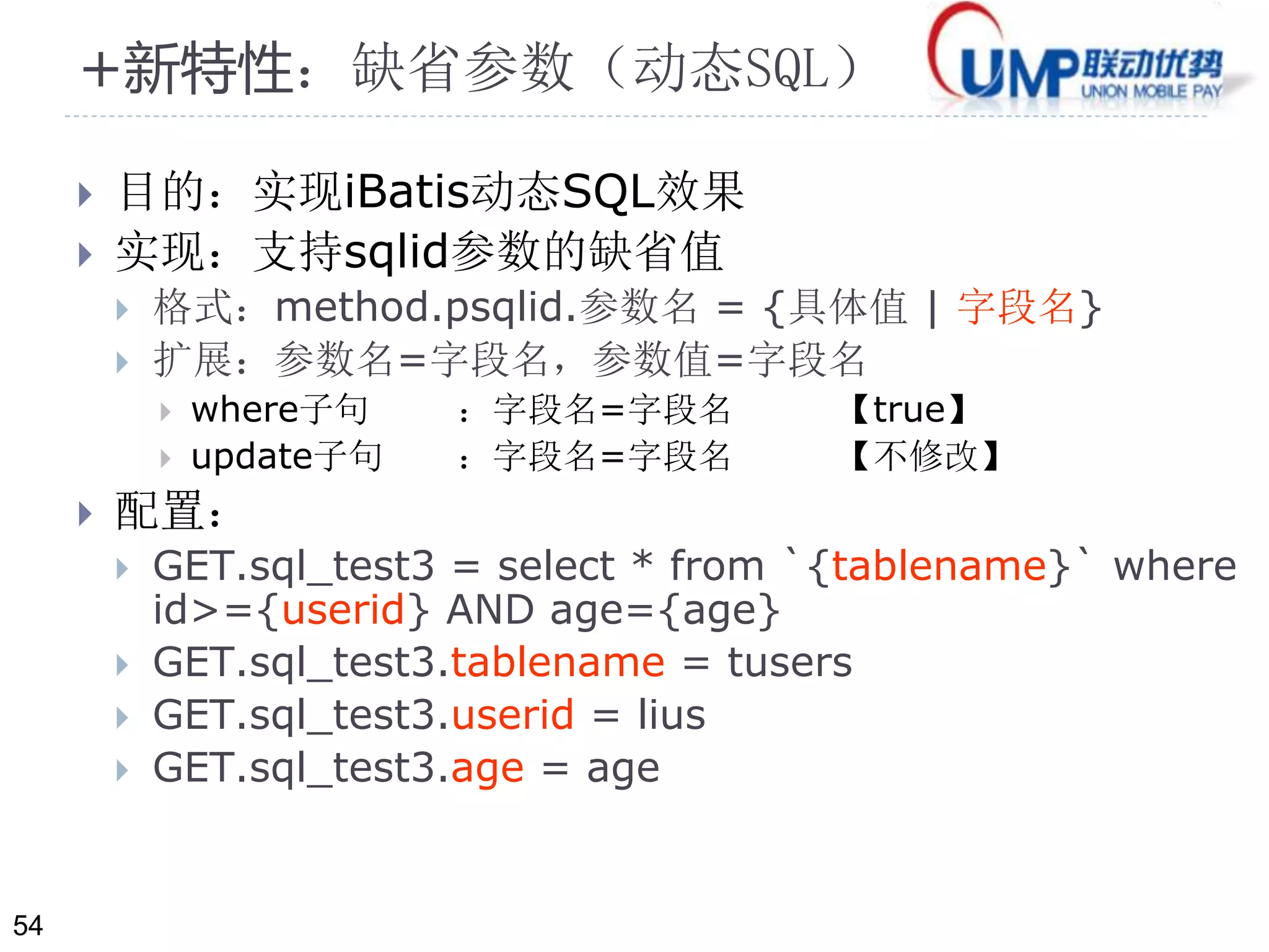 54 
+新特性：缺省参数（动态SQL） 
 目的：实现iBatis动态SQL效果 
 实现：支持sqlid参数的缺省值 
 格式：method.psqlid.参数名= {具体值| 字段名} 
 扩展：参数名=字段名，参数值=字段名 
 where子句：字段名=字段名【true】 
 update子句：字段名=字段名【不修改】 
 配置： 
 GET.sql_test3 = select * from `{tablename}` where 
id>={userid} AND age={age} 
 GET.sql_test3.tablename = tusers 
 GET.sql_test3.userid = lius 
 GET.sql_test3.age = age 
 