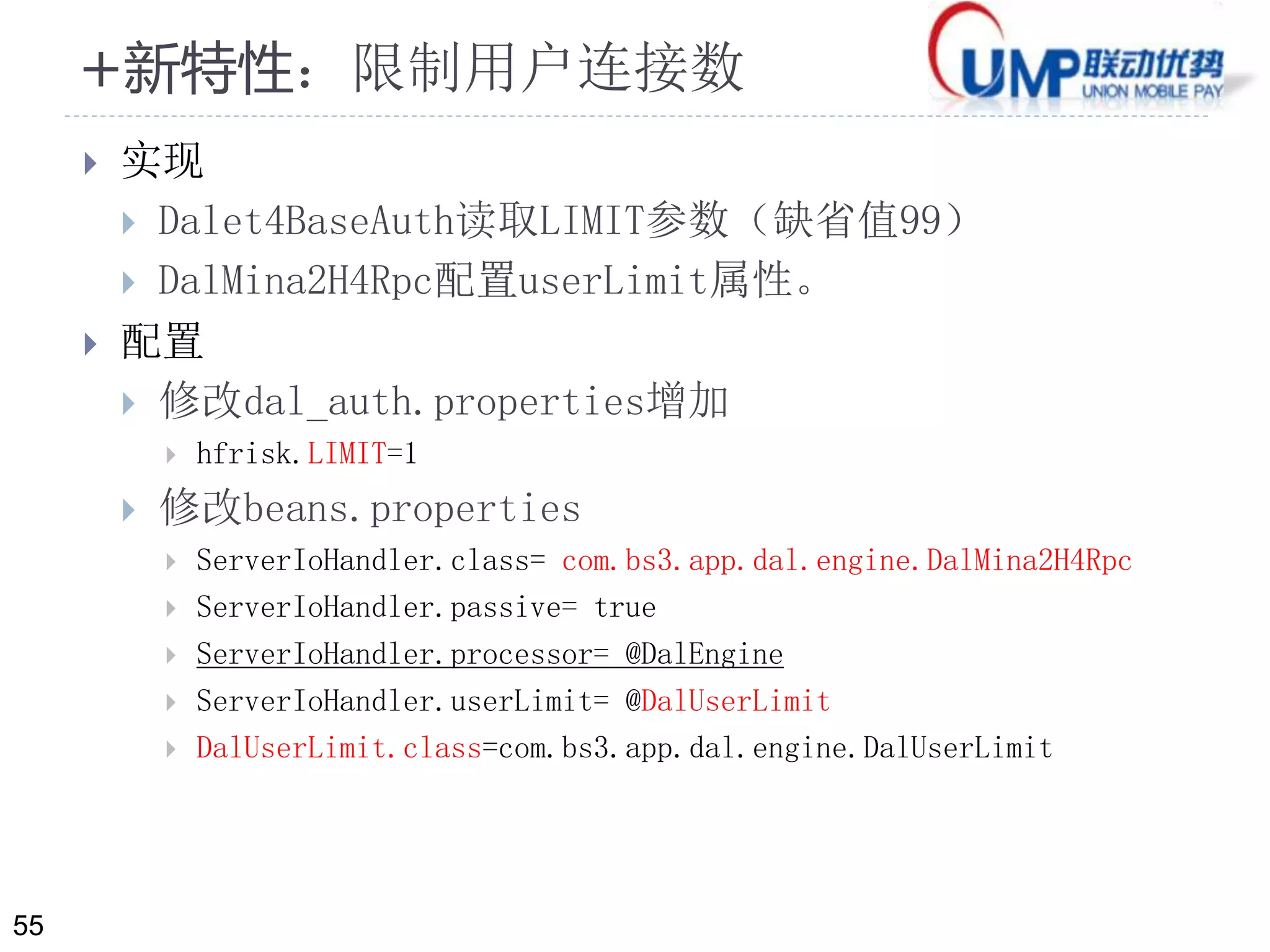 55 
+新特性：限制用户连接数 
 实现 
 Dalet4BaseAuth读取LIMIT参数（缺省值99） 
 DalMina2H4Rpc配置userLimit属性。 
 配置 
 修改dal_auth.properties增加 
 hfrisk.LIMIT=1 
 修改beans.properties 
 ServerIoHandler.class= com.bs3.app.dal.engine.DalMina2H4Rpc 
 ServerIoHandler.passive= true 
 ServerIoHandler.processor= @DalEngine 
 ServerIoHandler.userLimit= @DalUserLimit 
 DalUserLimit.class=com.bs3.app.dal.engine.DalUserLimit 
 