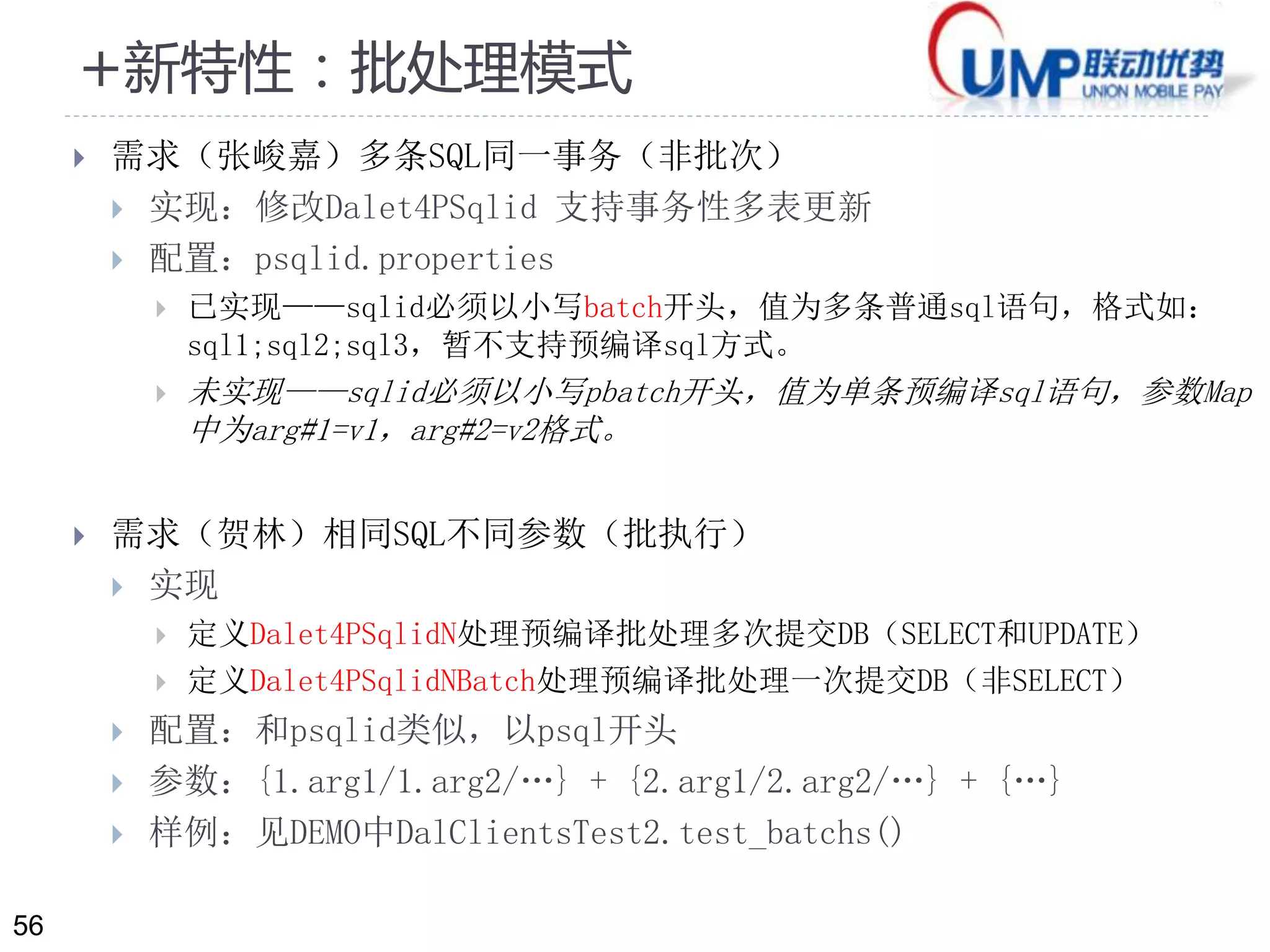 56 
+新特性：批处理模式 
 需求（张峻嘉）多条SQL同一事务（非批次） 
 实现：修改Dalet4PSqlid 支持事务性多表更新 
 配置：psqlid.properties 
 已实现——sqlid必须以小写batch开头，值为多条普通sql语句，格式如： 
sql1;sql2;sql3，暂不支持预编译sql方式。 
 未实现——sqlid必须以小写pbatch开头，值为单条预编译sql语句，参数Map 
中为arg#1=v1，arg#2=v2格式。 
 需求（贺林）相同SQL不同参数（批执行） 
 实现 
 定义Dalet4PSqlidN处理预编译批处理多次提交DB（SELECT和UPDATE） 
 定义Dalet4PSqlidNBatch处理预编译批处理一次提交DB（非SELECT） 
 配置：和psqlid类似，以psql开头 
 参数：{1.arg1/1.arg2/…} + {2.arg1/2.arg2/…} + {…} 
 样例：见DEMO中DalClientsTest2.test_batchs() 
 