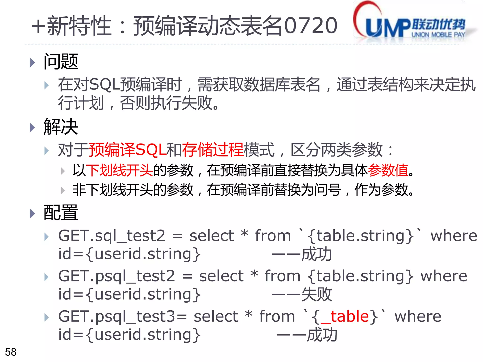 58 
+新特性：预编译动态表名0720 
 问题 
 在对SQL预编译时，需获取数据库表名，通过表结构来决定执 
行计划，否则执行失败。 
 解决 
 对于预编译SQL和存储过程模式，区分两类参数： 
 以下划线开头的参数，在预编译前直接替换为具体参数值。 
 非下划线开头的参数，在预编译前替换为问号，作为参数。 
 配置 
 GET.sql_test2 = select * from `{table.string}` where 
id={userid.string} ——成功 
 GET.psql_test2 = select * from {table.string} where 
id={userid.string} ——失败 
 GET.psql_test3= select * from `{_table}` where 
id={userid.string} ——成功 
 