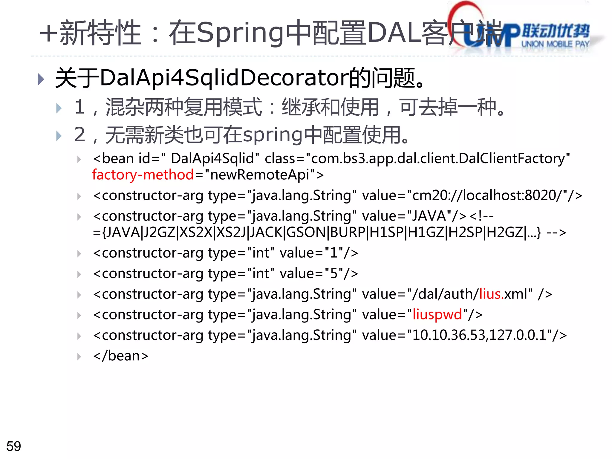 59 
+新特性：在Spring中配置DAL客户端 
 关于DalApi4SqlidDecorator的问题。 
 1，混杂两种复用模式：继承和使用，可去掉一种。 
 2，无需新类也可在spring中配置使用。 
 <bean id=" DalApi4Sqlid" class="com.bs3.app.dal.client.DalClientFactory" 
factory-method="newRemoteApi"> 
 <constructor-arg type="java.lang.String" value="cm20://localhost:8020/"/> 
 <constructor-arg type="java.lang.String" value="JAVA"/><!-- 
={JAVA|J2GZ|XS2X|XS2J|JACK|GSON|BURP|H1SP|H1GZ|H2SP|H2GZ|...} --> 
 <constructor-arg type="int" value="1"/> 
 <constructor-arg type="int" value="5"/> 
 <constructor-arg type="java.lang.String" value="/dal/auth/lius.xml" /> 
 <constructor-arg type="java.lang.String" value="liuspwd"/> 
 <constructor-arg type="java.lang.String" value="10.10.36.53,127.0.0.1"/> 
 </bean> 
 