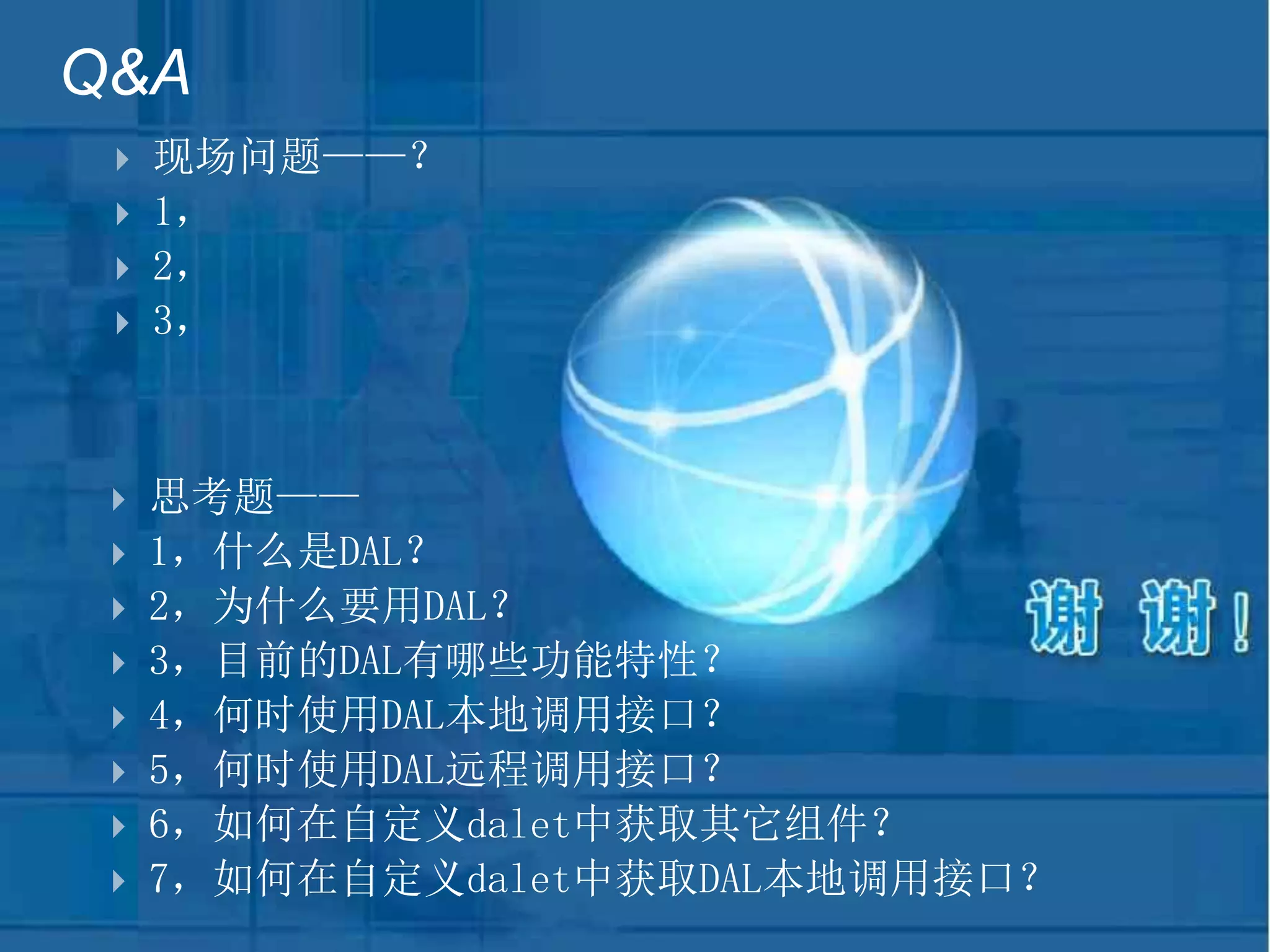 60 
Q结&束A：Q&A 
 现场问题——？ 
 1， 
 2， 
 3， 
 思考题—— 
 1，什么是DAL？ 
 2，为什么要用DAL？ 
 3，目前的DAL有哪些功能特性？ 
 4，何时使用DAL本地调用接口？ 
 5，何时使用DAL远程调用接口？ 
 6，如何在自定义dalet中获取其它组件？ 
 7，如何在自定义dalet中获取DAL本地调用接口？ 
 