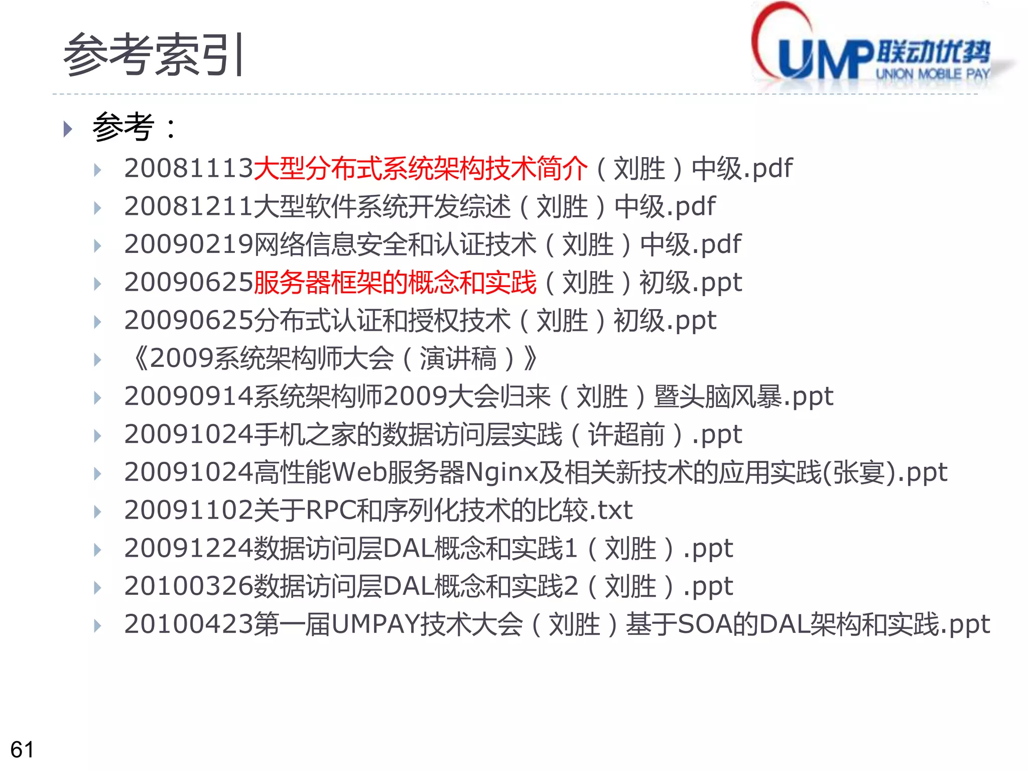 61 
参考索引 
 参考： 
 20081113大型分布式系统架构技术简介（刘胜）中级.pdf 
 20081211大型软件系统开发综述（刘胜）中级.pdf 
 20090219网络信息安全和认证技术（刘胜）中级.pdf 
 20090625服务器框架的概念和实践（刘胜）初级.ppt 
 20090625分布式认证和授权技术（刘胜）初级.ppt 
 《2009系统架构师大会（演讲稿）》 
 20090914系统架构师2009大会归来（刘胜）暨头脑风暴.ppt 
 20091024手机之家的数据访问层实践（许超前）.ppt 
 20091024高性能Web服务器Nginx及相关新技术的应用实践(张宴).ppt 
 20091102关于RPC和序列化技术的比较.txt 
 20091224数据访问层DAL概念和实践1（刘胜）.ppt 
 20100326数据访问层DAL概念和实践2（刘胜）.ppt 
 20100423第一届UMPAY技术大会（刘胜）基于SOA的DAL架构和实践.ppt 
 