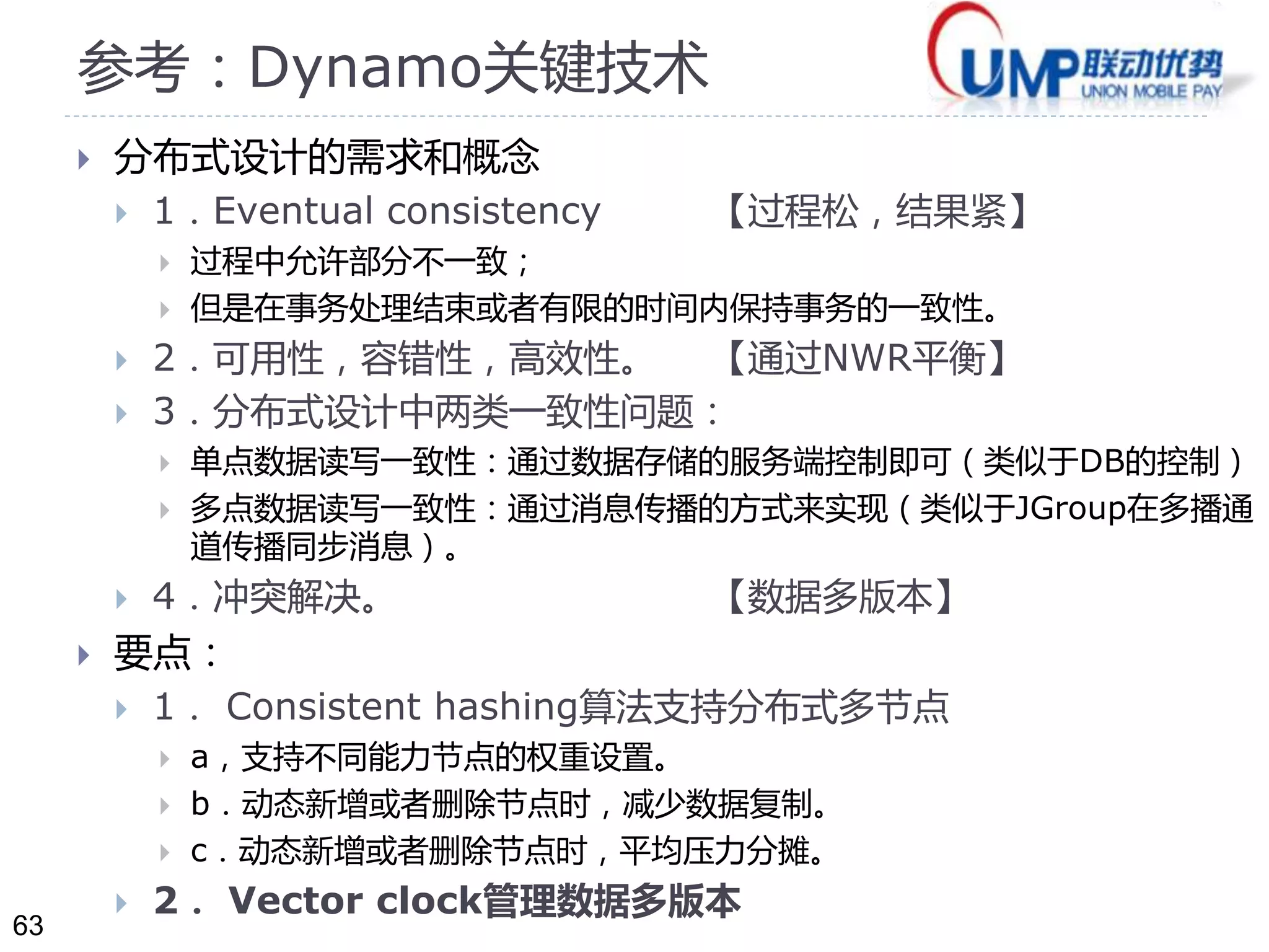 63 
参考：Dynamo关键技术 
 分布式设计的需求和概念 
 1．Eventual consistency 【过程松，结果紧】 
 过程中允许部分不一致； 
 但是在事务处理结束或者有限的时间内保持事务的一致性。 
 2．可用性，容错性，高效性。【通过NWR平衡】 
 3．分布式设计中两类一致性问题： 
 单点数据读写一致性：通过数据存储的服务端控制即可（类似于DB的控制） 
 多点数据读写一致性：通过消息传播的方式来实现（类似于JGroup在多播通 
道传播同步消息）。 
 4．冲突解决。【数据多版本】 
 要点： 
 1． Consistent hashing算法支持分布式多节点 
 a，支持不同能力节点的权重设置。 
 b．动态新增或者删除节点时，减少数据复制。 
 c．动态新增或者删除节点时，平均压力分摊。 
 2． Vector clock管理数据多版本 
 