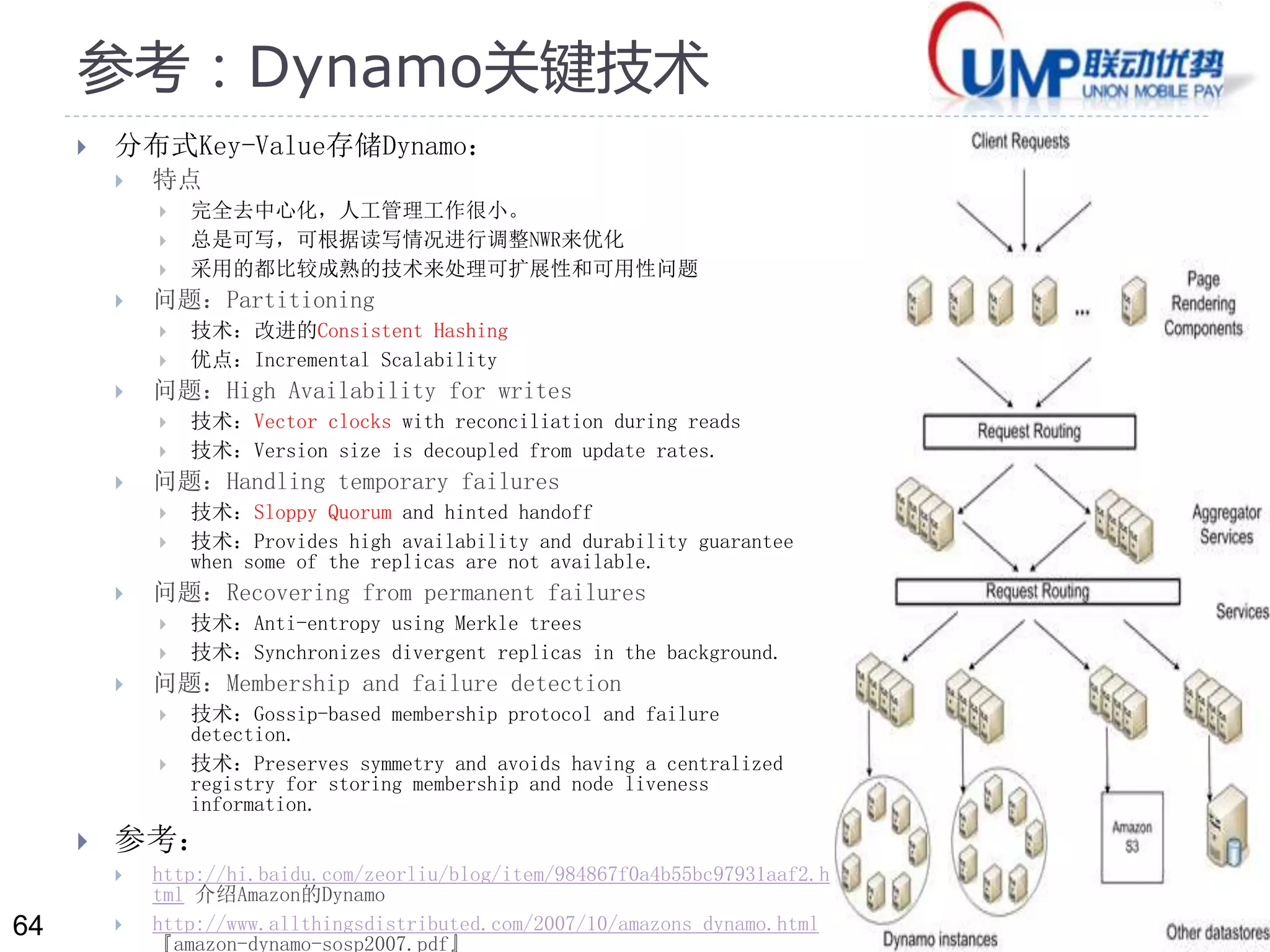 64 
参考：Dynamo关键技术 
 分布式Key-Value存储Dynamo： 
 特点 
 完全去中心化，人工管理工作很小。 
 总是可写，可根据读写情况进行调整NWR来优化 
 采用的都比较成熟的技术来处理可扩展性和可用性问题 
 问题：Partitioning 
 技术：改进的Consistent Hashing 
 优点：Incremental Scalability 
 问题：High Availability for writes 
 技术：Vector clocks with reconciliation during reads 
 技术：Version size is decoupled from update rates. 
 问题：Handling temporary failures 
 技术：Sloppy Quorum and hinted handoff 
 技术：Provides high availability and durability guarantee 
when some of the replicas are not available. 
 问题：Recovering from permanent failures 
 技术：Anti-entropy using Merkle trees 
 技术：Synchronizes divergent replicas in the background. 
 问题：Membership and failure detection 
 技术：Gossip-based membership protocol and failure 
detection. 
 技术：Preserves symmetry and avoids having a centralized 
registry for storing membership and node liveness 
information. 
 参考： 
 http://hi.baidu.com/zeorliu/blog/item/984867f0a4b55bc97931aaf2.h 
tml 介绍Amazon的Dynamo 
 http://www.allthingsdistributed.com/2007/10/amazons_dynamo.html 
『amazon-dynamo-sosp2007.pdf』 
 