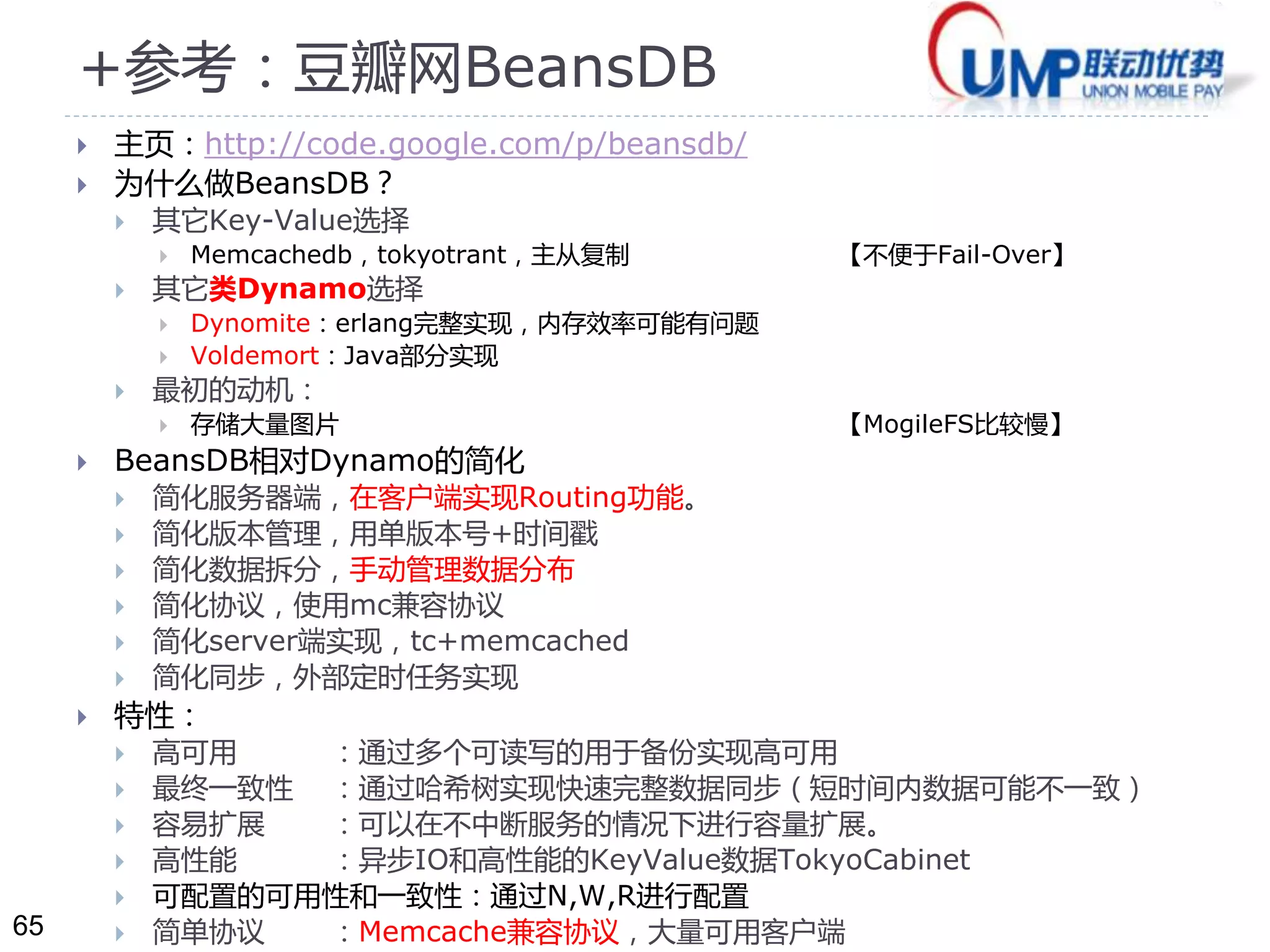 65 
+参考：豆瓣网BeansDB 
 主页：http://code.google.com/p/beansdb/ 
 为什么做BeansDB？ 
 其它Key-Value选择 
 Memcachedb，tokyotrant，主从复制【不便于Fail-Over】 
 其它类Dynamo选择 
 Dynomite：erlang完整实现，内存效率可能有问题 
 Voldemort：Java部分实现 
 最初的动机： 
 存储大量图片【MogileFS比较慢】 
 BeansDB相对Dynamo的简化 
 简化服务器端，在客户端实现Routing功能。 
 简化版本管理，用单版本号+时间戳 
 简化数据拆分，手动管理数据分布 
 简化协议，使用mc兼容协议 
 简化server端实现，tc+memcached 
 简化同步，外部定时任务实现 
 特性： 
 高可用：通过多个可读写的用于备份实现高可用 
 最终一致性：通过哈希树实现快速完整数据同步（短时间内数据可能不一致） 
 容易扩展：可以在不中断服务的情况下进行容量扩展。 
 高性能：异步IO和高性能的KeyValue数据TokyoCabinet 
 可配置的可用性和一致性：通过N,W,R进行配置 
 简单协议：Memcache兼容协议，大量可用客户端 
 