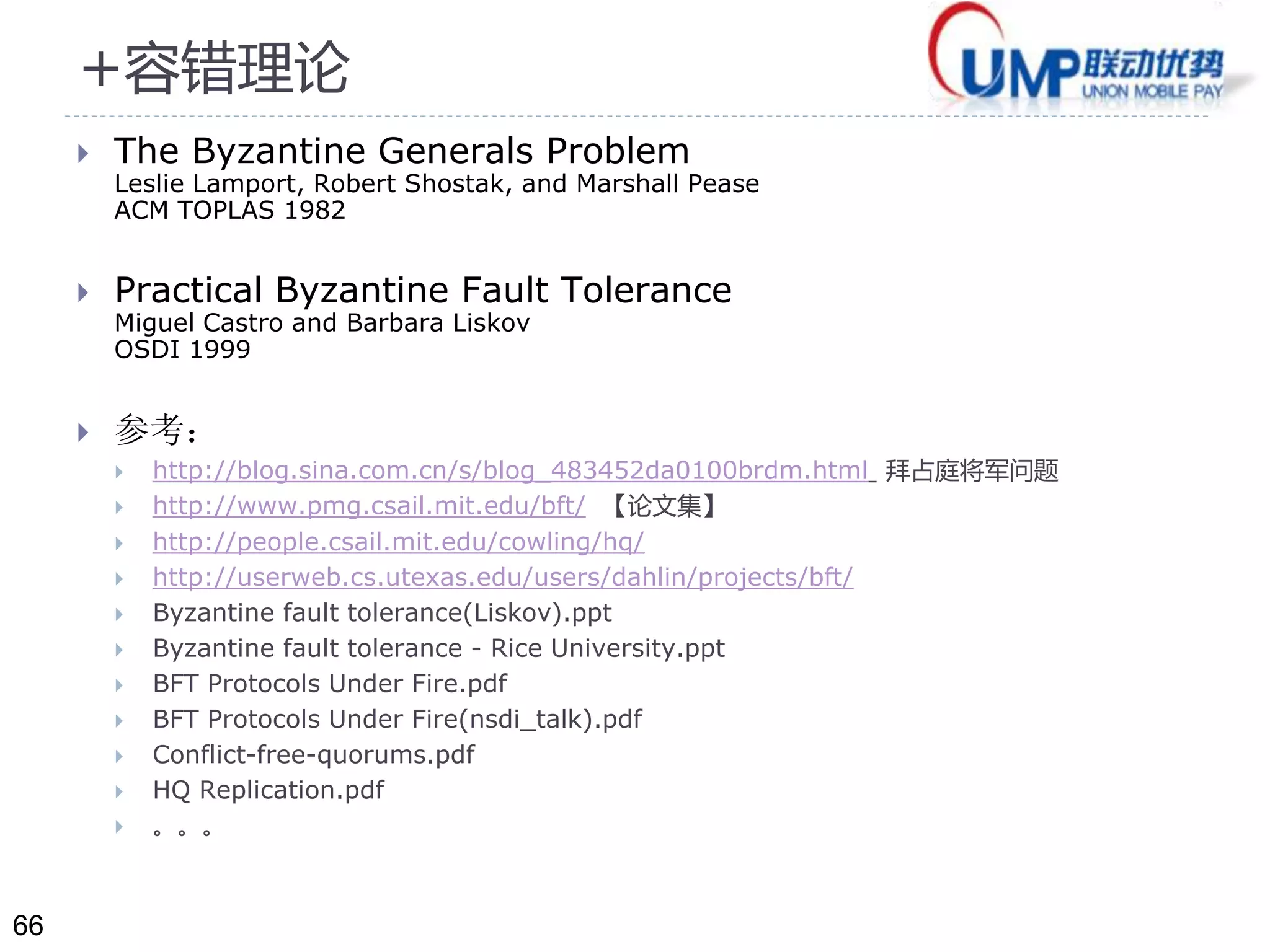 66 
+容错理论 
 The Byzantine Generals Problem 
Leslie Lamport, Robert Shostak, and Marshall Pease 
ACM TOPLAS 1982 
 Practical Byzantine Fault Tolerance 
Miguel Castro and Barbara Liskov 
OSDI 1999 
 参考： 
 http://blog.sina.com.cn/s/blog_483452da0100brdm.html 拜占庭将军问题 
 http://www.pmg.csail.mit.edu/bft/ 【论文集】 
 http://people.csail.mit.edu/cowling/hq/ 
 http://userweb.cs.utexas.edu/users/dahlin/projects/bft/ 
 Byzantine fault tolerance(Liskov).ppt 
 Byzantine fault tolerance - Rice University.ppt 
 BFT Protocols Under Fire.pdf 
 BFT Protocols Under Fire(nsdi_talk).pdf 
 Conflict-free-quorums.pdf 
 HQ Replication.pdf 
 。。。 
 