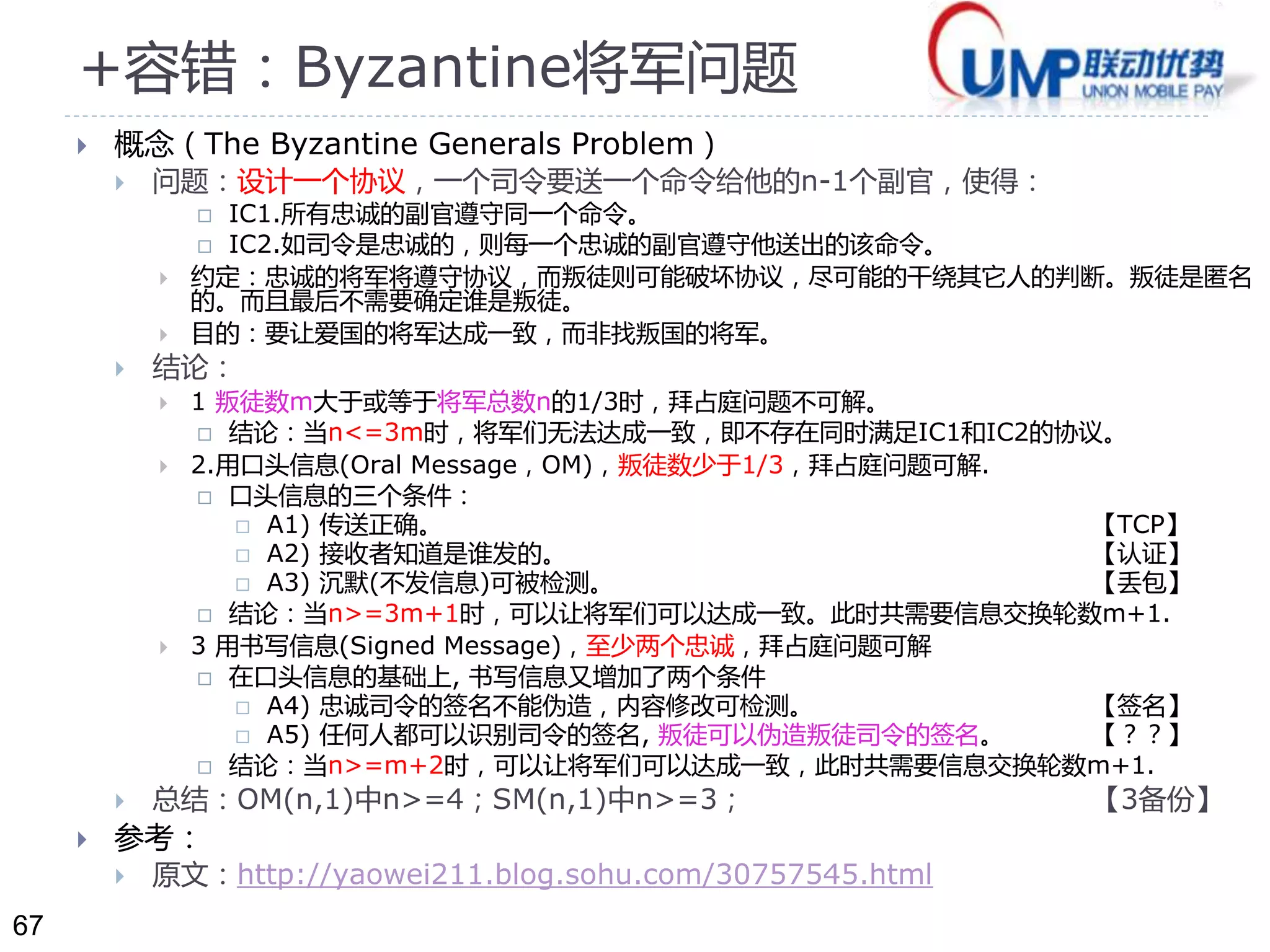 67 
+容错：Byzantine将军问题 
 概念（The Byzantine Generals Problem） 
 问题：设计一个协议，一个司令要送一个命令给他的n-1个副官，使得： 
 IC1.所有忠诚的副官遵守同一个命令。 
 IC2.如司令是忠诚的，则每一个忠诚的副官遵守他送出的该命令。 
 约定：忠诚的将军将遵守协议，而叛徒则可能破坏协议，尽可能的干绕其它人的判断。叛徒是匿名 
的。而且最后不需要确定谁是叛徒。 
 目的：要让爱国的将军达成一致，而非找叛国的将军。 
 结论： 
 1 叛徒数m大于或等于将军总数n的1/3时，拜占庭问题不可解。 
 结论：当n<=3m时，将军们无法达成一致，即不存在同时满足IC1和IC2的协议。 
 2.用口头信息(Oral Message，OM)，叛徒数少于1/3，拜占庭问题可解. 
 口头信息的三个条件： 
 A1) 传送正确。【TCP】 
 A2) 接收者知道是谁发的。【认证】 
 A3) 沉默(不发信息)可被检测。【丢包】 
 结论：当n>=3m+1时，可以让将军们可以达成一致。此时共需要信息交换轮数m+1. 
 3 用书写信息(Signed Message)，至少两个忠诚，拜占庭问题可解 
 在口头信息的基础上, 书写信息又增加了两个条件 
 A4) 忠诚司令的签名不能伪造，内容修改可检测。【签名】 
 A5) 任何人都可以识别司令的签名, 叛徒可以伪造叛徒司令的签名。【？？】 
 结论：当n>=m+2时，可以让将军们可以达成一致，此时共需要信息交换轮数m+1. 
 总结：OM(n,1)中n>=4；SM(n,1)中n>=3； 【3备份】 
 参考： 
 原文：http://yaowei211.blog.sohu.com/30757545.html 
 