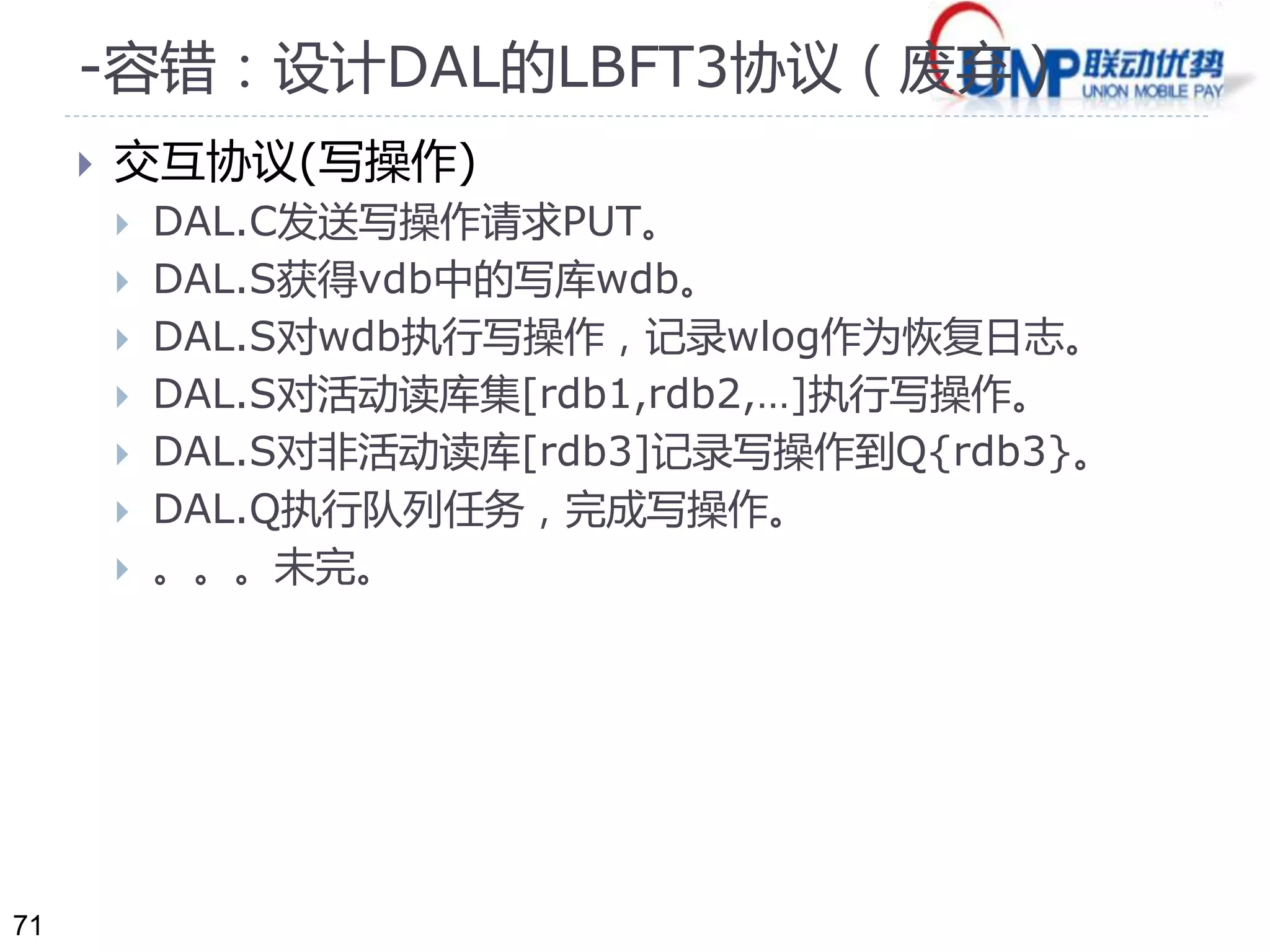 71 
-容错：设计DAL的LBFT3协议（废弃） 
 交互协议(写操作) 
 DAL.C发送写操作请求PUT。 
 DAL.S获得vdb中的写库wdb。 
 DAL.S对wdb执行写操作，记录wlog作为恢复日志。 
 DAL.S对活动读库集[rdb1,rdb2,…]执行写操作。 
 DAL.S对非活动读库[rdb3]记录写操作到Q{rdb3}。 
 DAL.Q执行队列任务，完成写操作。 
 。。。未完。 
 