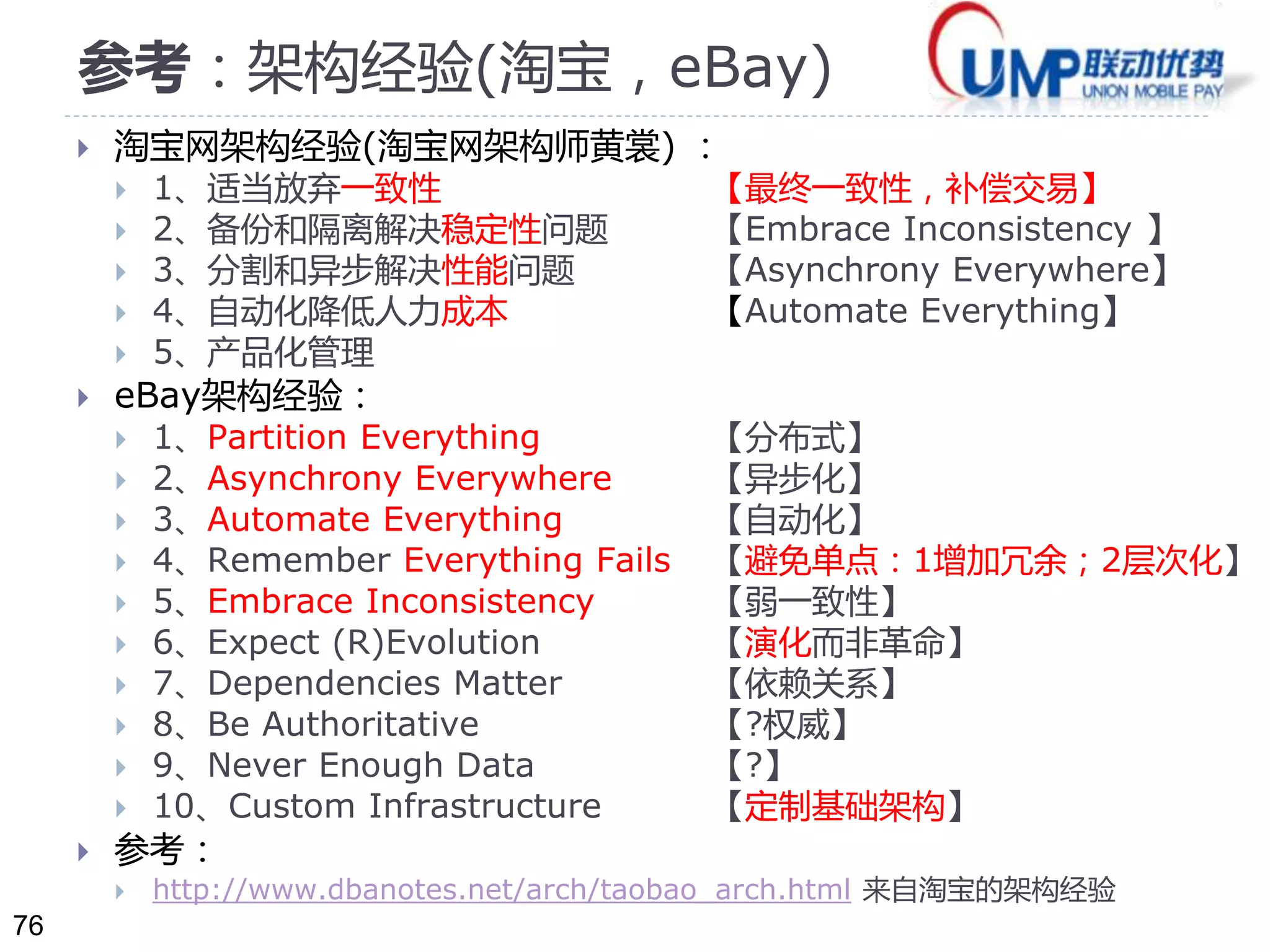 76 
参考：架构经验(淘宝，eBay) 
 淘宝网架构经验(淘宝网架构师黄裳) ： 
 1、适当放弃一致性【最终一致性，补偿交易】 
 2、备份和隔离解决稳定性问题【Embrace Inconsistency 】 
 3、分割和异步解决性能问题【Asynchrony Everywhere】 
 4、自动化降低人力成本【Automate Everything】 
 5、产品化管理 
 eBay架构经验： 
 1、Partition Everything 【分布式】 
 2、Asynchrony Everywhere 【异步化】 
 3、Automate Everything 【自动化】 
 4、Remember Everything Fails 【避免单点：1增加冗余；2层次化】 
 5、Embrace Inconsistency 【弱一致性】 
 6、Expect (R)Evolution 【演化而非革命】 
 7、Dependencies Matter 【依赖关系】 
 8、Be Authoritative 【?权威】 
 9、Never Enough Data 【?】 
 10、Custom Infrastructure 【定制基础架构】 
 参考： 
 http://www.dbanotes.net/arch/taobao_arch.html 来自淘宝的架构经验 
 