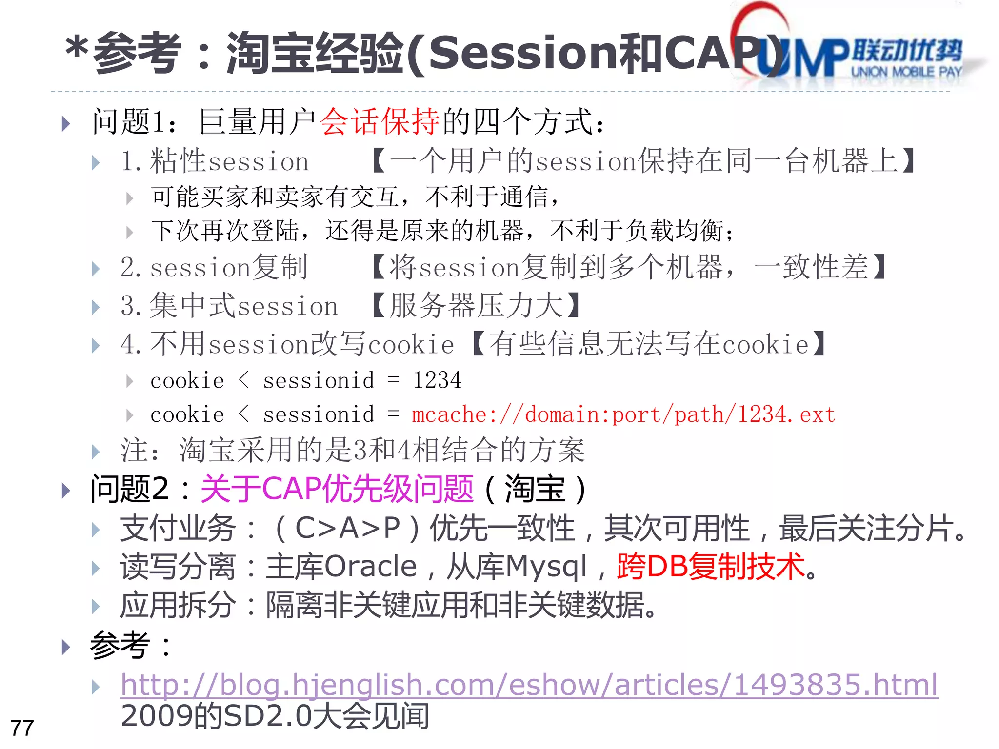 77 
*参考：淘宝经验(Session和CAP) 
 问题1：巨量用户会话保持的四个方式： 
 1.粘性session 【一个用户的session保持在同一台机器上】 
 可能买家和卖家有交互，不利于通信， 
 下次再次登陆，还得是原来的机器，不利于负载均衡； 
 2.session复制【将session复制到多个机器，一致性差】 
 3.集中式session 【服务器压力大】 
 4.不用session改写cookie 【有些信息无法写在cookie】 
 cookie < sessionid = 1234 
 cookie < sessionid = mcache://domain:port/path/1234.ext 
 注：淘宝采用的是3和4相结合的方案 
 问题2：关于CAP优先级问题（淘宝） 
 支付业务：（C>A>P）优先一致性，其次可用性，最后关注分片。 
 读写分离：主库Oracle，从库Mysql，跨DB复制技术。 
 应用拆分：隔离非关键应用和非关键数据。 
 参考： 
 http://blog.hjenglish.com/eshow/articles/1493835.html 
2009的SD2.0大会见闻 
 