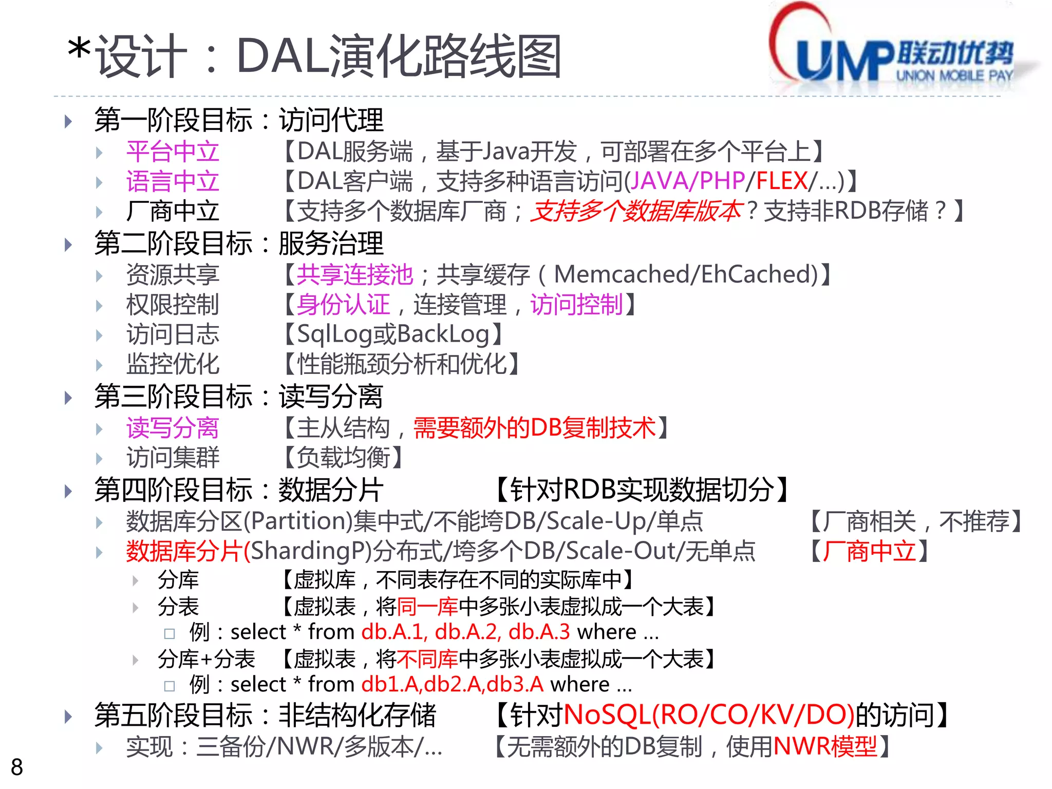 8 
*设计：DAL演化路线图 
 第一阶段目标：访问代理 
 平台中立【DAL服务端，基于Java开发，可部署在多个平台上】 
 语言中立【DAL客户端，支持多种语言访问(JAVA/PHP/FLEX/…)】 
 厂商中立【支持多个数据库厂商；支持多个数据库版本？支持非RDB存储？】 
 第二阶段目标：服务治理 
 资源共享【共享连接池；共享缓存（Memcached/EhCached)】 
 权限控制【身份认证，连接管理，访问控制】 
 访问日志【SqlLog或BackLog】 
 监控优化【性能瓶颈分析和优化】 
 第三阶段目标：读写分离 
 读写分离【主从结构，需要额外的DB复制技术】 
 访问集群【负载均衡】 
 第四阶段目标：数据分片【针对RDB实现数据切分】 
 数据库分区(Partition)集中式/不能垮DB/Scale-Up/单点【厂商相关，不推荐】 
 数据库分片(ShardingP)分布式/垮多个DB/Scale-Out/无单点【厂商中立】 
 分库【虚拟库，不同表存在不同的实际库中】 
 分表【虚拟表，将同一库中多张小表虚拟成一个大表】 
 例：select * from db.A.1, db.A.2, db.A.3 where … 
 分库+分表【虚拟表，将不同库中多张小表虚拟成一个大表】 
 例：select * from db1.A,db2.A,db3.A where … 
 第五阶段目标：非结构化存储【针对NoSQL(RO/CO/KV/DO)的访问】 
 实现：三备份/NWR/多版本/… 【无需额外的DB复制，使用NWR模型】 
 