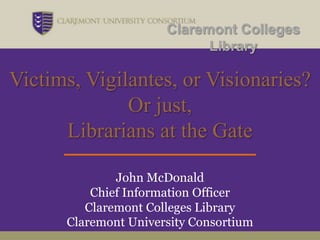 Claremont Colleges
                            Library

Victims, Vigilantes, or Visionaries?
              Or just,
      Librarians at the Gate

              John McDonald
          Chief Information Officer
         Claremont Colleges Library
      Claremont University Consortium
 