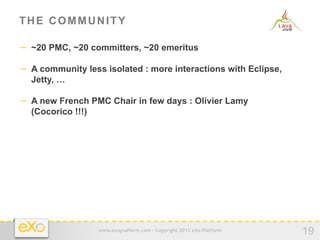 THE COMMUNITY

−  ~20 PMC, ~20 committers, ~20 emeritus

−  A community less isolated : more interactions with Eclipse,
  Jetty, …

−  A new French PMC Chair in few days : Olivier Lamy
  (Cocorico !!!)




                   www.exoplatform.com - Copyright 2012 eXo Platform
                                                                       19
 