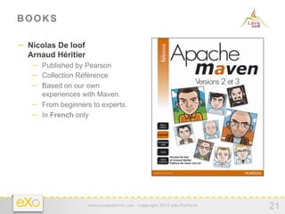 BOOKS

−  Nicolas De loof
  Arnaud Héritier
   −  Published by Pearson
   −  Collection Référence
   −  Based on our own
      experiences with Maven.
   −  From beginners to experts.
   −  In French only




                     www.exoplatform.com - Copyright 2012 eXo Platform
                                                                         21
 