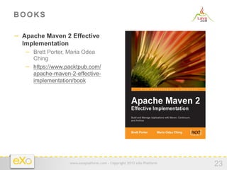 BOOKS

−  Apache Maven 2 Effective
  Implementation
   −  Brett Porter, Maria Odea
      Ching
   −  https://www.packtpub.com/
      apache-maven-2-effective-
      implementation/book




                    www.exoplatform.com - Copyright 2012 eXo Platform
                                                                        23
 
