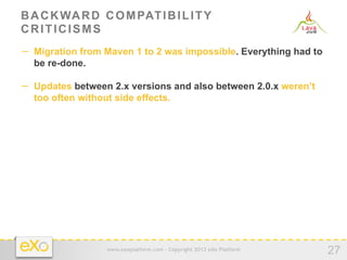 B A C K WA R D C O M PAT I B I L I T Y
CRITICISMS
−  Migration from Maven 1 to 2 was impossible. Everything had to
  be re-done.

−  Updates between 2.x versions and also between 2.0.x weren’t
  too often without side effects.




                  www.exoplatform.com - Copyright 2012 eXo Platform
                                                                      27
 