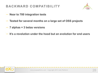 B A C K WA R D C O M PAT I B I L I T Y

−  Near to 700 integration tests

−  Tested for several months on a large set of OSS projects

−  7 alphas + 3 betas versions

−  It’s a revolution under the hood but an evolution for end users




                   www.exoplatform.com - Copyright 2012 eXo Platform
                                                                       28
 