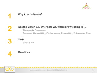 1   −  Why Apache Maven?




2   −  Apache Maven 3.x, Where are we, where are we going to …
        −  Community, Resources,
        −  Backward Compatibility, Performances, Extensibility, Robustness, Pom


3   −  Tesla
        −  What is it ?




4   −  Questions




                   www.exoplatform.com - Copyright 2012 eXo Platform
                                                                                  3
 