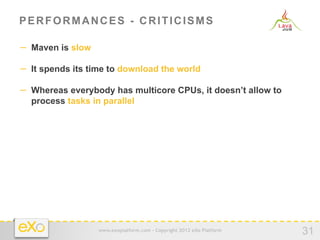 PERFORMANCES - CRITICISMS

−  Maven is slow

−  It spends its time to download the world

−  Whereas everybody has multicore CPUs, it doesn’t allow to
  process tasks in parallel




                   www.exoplatform.com - Copyright 2012 eXo Platform
                                                                       31
 