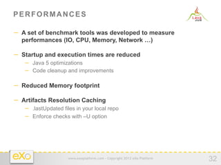 PERFORMANCES

−  A set of benchmark tools was developed to measure
  performances (IO, CPU, Memory, Network …)

−  Startup and execution times are reduced
   −  Java 5 optimizations
   −  Code cleanup and improvements

−  Reduced Memory footprint

−  Artifacts Resolution Caching
   −  .lastUpdated files in your local repo
   −  Enforce checks with –U option




                     www.exoplatform.com - Copyright 2012 eXo Platform
                                                                         32
 