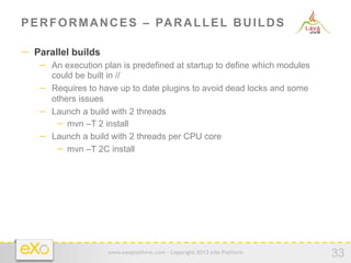P E R F O R M A N C E S – PA R A L L E L B U I L D S

−  Parallel builds
   −  An execution plan is predefined at startup to define which modules
      could be built in //
   −  Requires to have up to date plugins to avoid dead locks and some
      others issues
   −  Launch a build with 2 threads
       −  mvn –T 2 install
   −  Launch a build with 2 threads per CPU core
       −  mvn –T 2C install




                     www.exoplatform.com - Copyright 2012 eXo Platform
                                                                           33
 