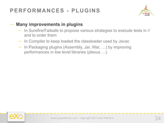 PERFORMANCES - PLUGINS

−  Many improvements in plugins
   −  In Surefire/Failsafe to propose various strategies to execute tests in //
      and to order them
   −  In Compiler to keep loaded the classloader used by Javac
   −  In Packaging plugins (Assembly, Jar, War, …) by improving
      performances in low level libraries (plexus …)




                     www.exoplatform.com - Copyright 2012 eXo Platform
                                                                                  34
 