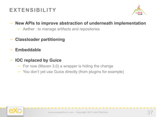EXTENSIBILITY

−  New APIs to improve abstraction of underneath implementation
   −  Aether : to manage artifacts and repositories

−  Classloader partitioning

−  Embeddable

−  IOC replaced by Guice
   −  For now (Maven 3.0) a wrapper is hiding the change
   −  You don’t yet use Guice directly (from plugins for example)




                    www.exoplatform.com - Copyright 2012 eXo Platform
                                                                        37
 