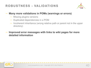 R O B U S T N E S S - VA L I D AT I O N S

−  Many more validations in POMs (warnings or errors)
   −  Missing plugins versions
   −  Duplicated dependencies in a POM
   −  Incoherent inheritance (wrong relative path or parent not in the upper
      directory)

−  Improved error messages with links to wiki pages for more
  detailed information




                     www.exoplatform.com - Copyright 2012 eXo Platform
                                                                               40
 