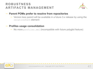 ROBUSTNESS
A R T I FA C T S M A N A G E M E N T
−  Parent POMs prefer to resolve from repositories
   −  Version less parent will be available in a future 3.x release by using the
      relativePath element

−  Profiles usage consolidation
   −  No more profiles.xml (incompatible with future polyglot feature)




                     www.exoplatform.com - Copyright 2012 eXo Platform
                                                                                   41
 