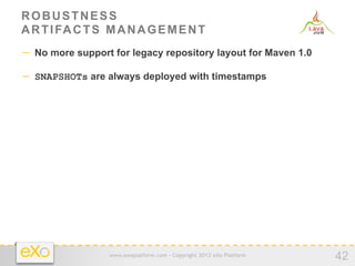 ROBUSTNESS
A R T I FA C T S M A N A G E M E N T
−  No more support for legacy repository layout for Maven 1.0

−  SNAPSHOTs are always deployed with timestamps




                  www.exoplatform.com - Copyright 2012 eXo Platform
                                                                      42
 