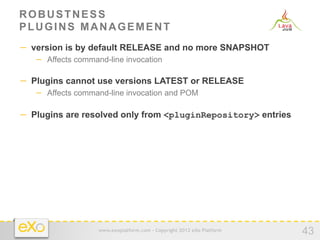ROBUSTNESS
PLUGINS MANAGEMENT
−  version is by default RELEASE and no more SNAPSHOT
   −  Affects command-line invocation

−  Plugins cannot use versions LATEST or RELEASE
   −  Affects command-line invocation and POM

−  Plugins are resolved only from <pluginRepository> entries




                   www.exoplatform.com - Copyright 2012 eXo Platform
                                                                       43
 