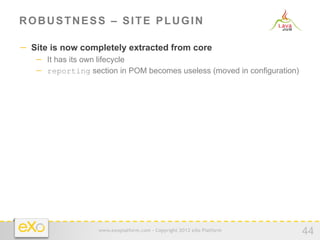 ROBUSTNESS – SITE PLUGIN

−  Site is now completely extracted from core
   −  It has its own lifecycle
   −  reporting section in POM becomes useless (moved in configuration)




                   www.exoplatform.com - Copyright 2012 eXo Platform
                                                                          44
 